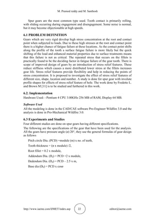 M. Pramod reddy and M. Santhosh
http://www.iaeme.com/IJMET/index.asp 22 editor@iaeme.com
Spur gears are the most common type used. Tooth contact is primarily rolling,
with sliding occurring during engagement and disengagement. Some noise is normal,
but it may become objectionable at high speeds.
6.1 PROBLEM DEFINITION
Gears which are very rigid develop high stress concentration at the root and contact
point when subjected to loads. Due to these high stresses at the root and contact point
there is a higher chance of fatigue failure at these locations. As the contact point shifts
along the profile of the tooth a surface fatigue failure is more likely but the quick
shifting of the load and enhanced material properties due to surface treatments means
that this failure is not as critical. The repeated stress that occurs on the fillets is
practically found to be the deciding factor in fatigue failure of the gear tooth. There is
scope of improved design of gears by an introduction of stress relief features. These
reduce stiffness which causes a more distributed lower stress at the fillets increases
gear life. Stress relief features provide flexibility and help in reducing the points of
stress concentration. It is proposed to investigate the effect of stress relief features of
different size, shape, location and number. A study is done for spur gear with involute
profile shapes for effects of stress relief feature of hole. The work done by Fredette L.
and Brown M [11] is to be studied and furthered in this work.
6.2. Implementation
Hardware Used: - Pentium 4 CPU 3.00GHz 256 MB of RAM, Display 64 MB.
Software Used
All the modeling is done in the CAD/CAE software Pro-Engineer Wildfire 3.0 and the
analysis is done in Pro-Mechanical Wildfire 3.0.
6.3 Experiments and Studies
Four different studies are done on spur gears having different specifications.
The following are the specifications of the gear that have been used for the analysis.
All the gears have pressure angle (ø) 20°, they use the general formulas of gear design
as follows
Pitch circle Dia. (PCD) =module (m) x no. of teeth,
Tooth thickness = (π x module) /2,
Root fillet = 0.2 x module,
Addendum Dia. (Da) = PCD +2 x module,
Dedendum Dia. (Dd) = PCD – 2.5 x m,
Base dia (Db) = PCD x cosø
 