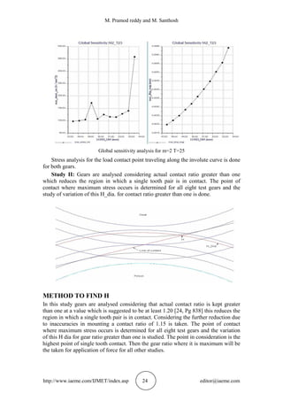 M. Pramod reddy and M. Santhosh
http://www.iaeme.com/IJMET/index.asp 24 editor@iaeme.com
Global sensitivity analysis for m=2 T=25
Stress analysis for the load contact point traveling along the involute curve is done
for both gears.
Study II: Gears are analysed considering actual contact ratio greater than one
which reduces the region in which a single tooth pair is in contact. The point of
contact where maximum stress occurs is determined for all eight test gears and the
study of variation of this H_dia. for contact ratio greater than one is done.
METHOD TO FIND H
In this study gears are analysed considering that actual contact ratio is kept greater
than one at a value which is suggested to be at least 1.20 [24, Pg 838] this reduces the
region in which a single tooth pair is in contact. Considering the further reduction due
to inaccuracies in mounting a contact ratio of 1.15 is taken. The point of contact
where maximum stress occurs is determined for all eight test gears and the variation
of this H dia for gear ratio greater than one is studied. The point in consideration is the
highest point of single tooth contact. Then the gear ratio where it is maximum will be
the taken for application of force for all other studies.
 