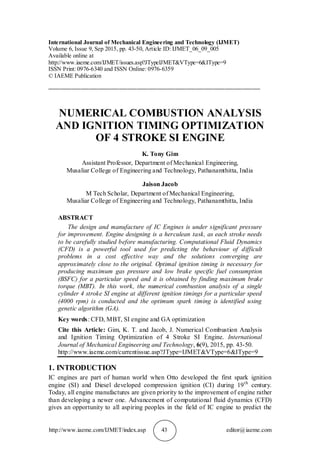 http://www.iaeme.com/IJMET/index.asp 43 editor@iaeme.com
International Journal of Mechanical Engineering and Technology (IJMET)
Volume 6, Issue 9, Sep 2015, pp. 43-50, Article ID: IJMET_06_09_005
Available online at
http://www.iaeme.com/IJMET/issues.asp?JTypeIJMET&VType=6&IType=9
ISSN Print: 0976-6340 and ISSN Online: 0976-6359
© IAEME Publication
________________________________________________________________________
NUMERICAL COMBUSTION ANALYSIS
AND IGNITION TIMING OPTIMIZATION
OF 4 STROKE SI ENGINE
K. Tony Gim
Assistant Professor, Department of Mechanical Engineering,
Musaliar College of Engineering and Technology, Pathanamthitta, India
Jaison Jacob
M Tech Scholar, Department of Mechanical Engineering,
Musaliar College of Engineering and Technology, Pathanamthitta, India
ABSTRACT
The design and manufacture of IC Engines is under significant pressure
for improvement. Engine designing is a herculean task, as each stroke needs
to be carefully studied before manufacturing. Computational Fluid Dynamics
(CFD) is a powerful tool used for predicting the behaviour of difficult
problems in a cost effective way and the solutions converging are
approximately close to the original. Optimal ignition timing is necessary for
producing maximum gas pressure and low brake specific fuel consumption
(BSFC) for a particular speed and it is obtained by finding maximum brake
torque (MBT). In this work, the numerical combustion analysis of a single
cylinder 4 stroke SI engine at different ignition timings for a particular speed
(4000 rpm) is conducted and the optimum spark timing is identified using
genetic algorithm (GA).
Key words: CFD, MBT, SI engine and GA optimization
Cite this Article: Gim, K. T. and Jacob, J. Numerical Combustion Analysis
and Ignition Timing Optimization of 4 Stroke SI Engine. International
Journal of Mechanical Engineering and Technology, 6(9), 2015, pp. 43-50.
http://www.iaeme.com/currentissue.asp?JType=IJMET&VType=6&IType=9
1. INTRODUCTION
IC engines are part of human world when Otto developed the first spark ignition
engine (SI) and Diesel developed compression ignition (CI) during 19th
century.
Today, all engine manufactures are given priority to the improvement of engine rather
than developing a newer one. Advancement of computational fluid dynamics (CFD)
gives an opportunity to all aspiring peoples in the field of IC engine to predict the
 