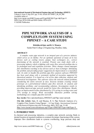 http://www.iaeme.com/IJMET/index.asp 51 editor@iaeme.com
International Journal of Mechanical Engineering and Technology (IJMET)
Volume 6, Issue 9, Sep 2015, pp. 51-60, Article ID: IJMET_06_09_006
Available online at
http://www.iaeme.com/IJMET/issues.asp?JTypeIJMET&VType=6&IType=9
ISSN Print: 0976-6340 and ISSN Online: 0976-6359
© IAEME Publication
________________________________________________________________________
PIPE NETWORK ANALYSIS OF A
COMPLEX FLOW SYSTEM USING
PIPENET – A CASE STUDY
Hrishikesh Epte and R. S. Maurya
Sardar Patel College of Engineering, Mumbai, India,
ABSTRACT
A complex water pipe network is an integral part of a process industry
which serves as its lifeline. For an optimum operation of many of its key
devices such as cooling towers, pumps, heat exchangers etc., correct
functioning of the network is essential. Present case study deals with a
processing industry which is fighting with water flow network problem due to
its prolonged used and expansion activities. These changes caused improper
flow distribution reaching to key devices such as heat exchanger. Identifying
the problem and providing proper suggestion for improvement is a marathon
task. In order to handle this problem pipe flow analysis software PIPENET
has been used along with a systematic method of execution supported by
theoretical analysis. It is based on a lot of live data collection, analysis and
theoretical investigations. This software solves the network related problems
considering the entire network at once. Exercise includes creating virtual
prototype of a petrochemical industry pipe flow network, its analysis and
identifying problems, and recommending solutions. Investigation results in
providing improved pipe network model for better flow distribution. Results
show an improvement in flow distribution by 15% saving in cooling water and
27% savings in energy. Work successfully illustrates problem solving
methodology of a complex pipe flow network.
Key words: Flow mal-distribution, PIPENET and Pipe water network
Cite this Article: Epte, H. and Maurya, R. S. Pipe Network Analysis of a
Complex Flow System Using Pipenet – A Case Study. International Journal
of Mechanical Engineering and Technology, 6(9), 2015, pp. 51-60.
http://www.iaeme.com/currentissue.asp?JType=IJMET&VType=6&IType=9
1. INTRODUCTION
In chemical and processing industries, a complex pipe network carrying fluids to
desired location at required condition is common for proper functioning of the system.
Improper flow distribution leads to systems overheating, large pressure drop and
 