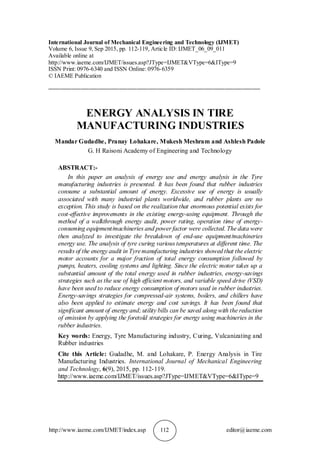 http://www.iaeme.com/IJMET/index.asp 112 editor@iaeme.com
International Journal of Mechanical Engineering and Technology (IJMET)
Volume 6, Issue 9, Sep 2015, pp. 112-119, Article ID: IJMET_06_09_011
Available online at
http://www.iaeme.com/IJMET/issues.asp?JType=IJMET&VType=6&IType=9
ISSN Print: 0976-6340 and ISSN Online: 0976-6359
© IAEME Publication
________________________________________________________________________
ENERGY ANALYSIS IN TIRE
MANUFACTURING INDUSTRIES
Mandar Gudadhe, Pranay Lohakare, Mukesh Meshram and Ashlesh Padole
G. H Raisoni Academy of Engineering and Technology
ABSTRACT:-
In this paper an analysis of energy use and energy analysis in the Tyre
manufacturing industries is presented. It has been found that rubber industries
consume a substantial amount of energy. Excessive use of energy is usually
associated with many industrial plants worldwide, and rubber plants are no
exception. This study is based on the realization that enormous potential exists for
cost-effective improvements in the existing energy-using equipment. Through the
method of a walkthrough energy audit, power rating, operation time of energy-
consuming equipment/machineries and power factor were collected. The data were
then analyzed to investigate the breakdown of end-use equipment/machineries
energy use. The analysis of tyre curing various temperatures at different time. The
results of the energy audit in Tyremanufacturing industries showed that the electric
motor accounts for a major fraction of total energy consumption followed by
pumps, heaters, cooling systems and lighting. Since the electric motor takes up a
substantial amount of the total energy used in rubber industries, energy-savings
strategies such as the use of high efficient motors, and variable speed drive (VSD)
have been used to reduce energy consumption of motors used in rubber industries.
Energy-savings strategies for compressed-air systems, boilers, and chillers have
also been applied to estimate energy and cost savings. It has been found that
significant amount of energy and; utility bills can be saved along with the reduction
of emission by applying the foretold strategies for energy using machineries in the
rubber industries.
Key words: Energy, Tyre Manufacturing industry, Curing, Vulcanizating and
Rubber industries
Cite this Article: Gudadhe, M. and Lohakare, P. Energy Analysis in Tire
Manufacturing Industries. International Journal of Mechanical Engineering
and Technology, 6(9), 2015, pp. 112-119.
http://www.iaeme.com/IJMET/issues.asp?JType=IJMET&VType=6&IType=9
 
