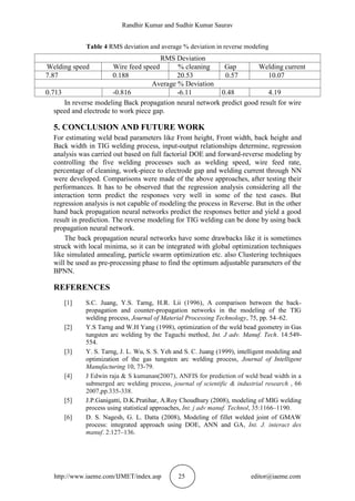 Randhir Kumar and Sudhir Kumar Saurav
http://www.iaeme.com/IJMET/index.asp 25 editor@iaeme.com
Table 4 RMS deviation and average % deviation in reverse modeling
RMS Deviation
Welding speed Wire feed speed % cleaning Gap Welding current
7.87 0.188 20.53 0.57 10.07
Average % Deviation
0.713 -0.816 -6.11 0.48 4.19
In reverse modeling Back propagation neural network predict good result for wire
speed and electrode to work piece gap.
5. CONCLUSION AND FUTURE WORK
For estimating weld bead parameters like Front height, Front width, back height and
Back width in TIG welding process, input-output relationships determine, regression
analysis was carried out based on full factorial DOE and forward-reverse modeling by
controlling the five welding processes such as welding speed, wire feed rate,
percentage of cleaning, work-piece to electrode gap and welding current through NN
were developed. Comparisons were made of the above approaches, after testing their
performances. It has to be observed that the regression analysis considering all the
interaction term predict the responses very well in some of the test cases. But
regression analysis is not capable of modeling the process in Reverse. But in the other
hand back propagation neural networks predict the responses better and yield a good
result in prediction. The reverse modeling for TIG welding can be done by using back
propagation neural network.
The back propagation neural networks have some drawbacks like it is sometimes
struck with local minima, so it can be integrated with global optimization techniques
like simulated annealing, particle swarm optimization etc. also Clustering techniques
will be used as pre-processing phase to find the optimum adjustable parameters of the
BPNN.
REFERENCES
[1] S.C. Juang, Y.S. Tarng, H.R. Lii (1996), A comparison between the back-
propagation and counter-propagation networks in the modeling of the TIG
welding process, Journal of Material Processing Technology, 75, pp. 54–62.
[2] Y.S Tarng and W.H Yang (1998), optimization of the weld bead geometry in Gas
tungsten arc welding by the Taguchi method, Int. J adv. Manuf. Tech. 14:549-
554.
[3] Y. S. Tarng, J. L. Wu, S. S. Yeh and S. C. Juang (1999), intelligent modeling and
optimization of the gas tungsten arc welding process, Journal of Intelligent
Manufacturing 10, 73-79.
[4] J Edwin raja & S kumanan(2007), ANFIS for prediction of weld bead width in a
submerged arc welding process, journal of scientific & industrial research , 66
2007,pp.335-338.
[5] J.P.Ganigatti, D.K.Pratihar, A.Roy Choudhury (2008), modeling of MIG welding
process using statistical approaches, Int. j adv manuf. Technol, 35:1166–1190.
[6] D. S. Nagesh, G. L. Datta (2008), Modeling of fillet welded joint of GMAW
process: integrated approach using DOE, ANN and GA, Int. J. interact des
manuf. 2:127–136.
 