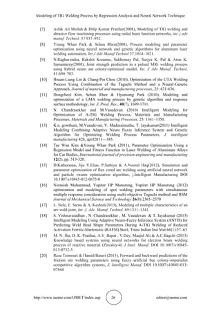 Modeling of TIG Welding Process by Regression Analysis and Neural Network Technique
http://www.iaeme.com/IJMET/index.asp 26 editor@iaeme.com
[7] Asfak Ali Mollah & Dilip Kumar Pratihar(2008), Modeling of TIG welding and
abrasive flow machining processes using radial basis function networks, int. j adv
manuf. Technol. 37:937–952.
[8] Young Whan Park & Sehun Rhee(2008), Process modeling and parameter
optimization using neural network and genetic algorithms for aluminum laser
welding automation, Int J Adv Manuf Technol 37:1014–1021.
[9] N.Raghavendra, Rakshit Koranne, Sukhomay Pal, Surjya K. Pal & Arun K.
Samantaray(2008), Joint strength prediction in a pulsed MIG welding process
using hybrid neuro ant colony-optimized model, Int. J Adv Manuf. Technol.
41:694–705.
[10] Hsuan-Liang Lin & Chang-Pin Chou (2010), Optimization of the GTA Welding
Process Using Combination of the Taguchi Method and a Neural-Genetic
Approach, Journel of material and manufacturing processes, 25: 631-636.
[11] Dongcheol Kim, Sehun Rhee & Hyunsung Park (2010), Modeling and
optimization of a GMA welding process by genetic algorithm and response
surface methodology, Int. J. Prod. Res., 40(7), 1699-1711.
[12] N. Chandrasekhar and M.Vasudevan (2010) Intelligent Modeling for
Optimization of A-TIG Welding Process, Materials and Manufacturing
Processes, Materials and Manufacturing Processes, 25: 1341–1350.
[13] K.n. gowtham, M.Vasudevan, V. Maduraimuthu, T. Jayakumar(2011) Intelligent
Modeling Combining Adaptive Neuro Fuzzy Inference System and Genetic
Algorithm for Optimizing Welding Process Parameters, J. intelligent
manufacturing 42b, april2011—385.
[14] Tae Wan Kim &Young Whan Park (2011), Parameter Optimization Using a
Regression Model and Fitness Function in Laser Welding of Aluminum Alloys
for Car Bodies, International journal of precision engineering and manufacturing
12(2), pp. 313-320.
[15] D.Katherasan, Jiju V.Elias, P.Sathiya & A.Noorul Haq(2012), Simulation and
parameter optimization of flux cored arc welding using artificial neural network
and particle swarm optimization algorithm, j.Intelligent Manufacturing DOI
10.1007/s10845-012-0675-0
[16] Norasiah Muhammad, Yupiter HP Manurung, Yupiter HP Manurung (2012)
optimization and modeling of spot welding parameters with simultaneous
multiple response consideration using multi-objective Taguchi method and RSM
Journal of Mechanical Science and Technology 26(8) 2365~2370
[17] L. Nele, E. Sarno & A. Keshari(2013), Modeling of multiple characteristics of an
arc weld joint, Int. J. Adv. Manuf. Technol. 69:1331–1341.
[18] S. Vishnuvaradhan , N. Chandrasekhar , M. Vasudevan & T. Jayakumar (2013)
Intelligent Modeling Using Adaptive Neuro-Fuzzy Inference System (ANFIS) for
Predicting Weld Bead Shape Parameters During A-TIG Welding of Reduced
Activation Ferritic-Martensitic (RAFM) Steel, Trans Indian Inst Met 66(1):57–63
[19] M. N. Jha, D. K. Pratihar, A.V. Bapat , V.Dey, Maajid Ali & A.C.Bagchi (2013)
Knowledge based systems using neural networks for electron beam welding
process of reactive material (Zircaloy-4) J Intel. Manuf. DOI 10.1007/s10845-
013-0732-3
[20] Reza Teimouri & Hamid Baseri (2013), Forward and backward predictions of the
friction stir welding parameters using fuzzy artificial bee colony-imperialist
competitive algorithm systems, J. Intelligent Manuf. DOI 10.1007/s10845-013-
07844
 
