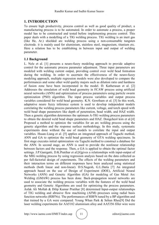 Randhir Kumar and Sudhir Kumar Saurav
http://www.iaeme.com/IJMET/index.asp 11 editor@iaeme.com
1. INTRODUCTION
To ensure high productivity, process control as well as good quality of product, a
manufacturing process is to be automated. In order to automate a process, a proper
model has to be constructed and tested before implementing process control. This
paper deals with a modelling of a TIG welding process. TIG welding is an inert gas
(like He, Ar.) shielded arc welding process using a non-consumable tungsten
electrode. it is mainly used for aluminium, stainless steel, magnesium, titanium etc.
Here a relation has to be establishing in between input and output of welding
parameter.
1.1 Background
L. Nele et al. [1] presents a neuro-fuzzy modeling approach to provide adaptive
control for the automatic process parameter adjustment. Three input parameters are
modeled with welding current output, providing control over weld bead formation
during the welding. In order to ascertain the effectiveness of the neuro-fuzzy
modeling approach, multiple regression models were also developed to compare the
performances and some other weld quality majors such as dilution ratio and hardness
of fusion zone have been incorporated in the model. D. Katherasan et al. [2]
Addresses the simulation of weld bead geometry in FCAW process using artificial
neural networks (ANN) and optimization of process parameters using particle swarm
optimization (PSO) algorithm. The input process variables and output process
variables considered for weld bead geometry. K.N. Gowtham et al. [3] In this work,
adaptative neuro fuzzy inference system is used to develop independent models
correlating the welding process parameters like current, voltage, and torch speed with
weld bead shape parameters like depth of penetration, bead width, and HAZ width.
Then a genetic algorithm determines the optimum A-TIG welding process parameters
to obtain the desired weld bead shape parameters and HAZ. Dongcheol kim et al.[4]
Proposed a method to optimize the variables for an arc welding process using the
genetic algorithm and the response surface methodology. In this study, systematic
experiments done without the use of models to correlate the input and output
variables. Hsuan-Liang et al. [5] applies an integrated approach of Taguchi method,
ANN and GA to optimize the weld bead geometry of GTA welding specimens. In
first stage executes initial optimization via Taguchi method to construct a database for
the ANN. In second stage, an ANN is used to provide the nonlinear relationship
between factors and the response. Then, a GA is applied to obtain the optimal factor
settings. J.P.Ganigatti, D.K.Pratihar et al.[6]gives a relationships with input-output of
the MIG welding process by using regression analysis based on the data collected as
per full-factorial design of experiments. The effects of the welding parameters and
their interaction terms on different responses have been analyzed using statistical
methods (both linear and non-linear). D.S.Nagesh, G.L.Datta [7] An integrated
approach based on the use of Design of Experiment (DOE), Artificial Neural
Networks (ANN) and Genetic Algorithm (GA) for modeling of Gas Metal Arc
Welding (GMAW) process has been done. Back-propagation neural networks are
used to associate the welding process variables with the features of the weld bead
geometry and Genetic Algorithms are used for optimizing the process parameters.
Asfak Ali Mollah & Dilip Kumar Pratihar [8] determined Input-output relationships
of TIG welding and abrasive flow machining (AFM) processes using radial basis
function networks (RBFNs). The performances of RBFN tuned by a BP algorithm and
that trained by a GA were compared. Young Whan Park & Sehun Rhee[9] Did the
laser welding experiments for AA5182 aluminium alloy and AA5356 filler wire were
 