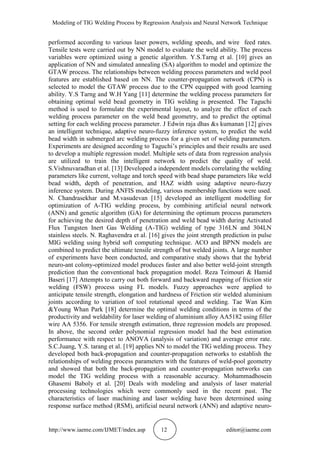 Modeling of TIG Welding Process by Regression Analysis and Neural Network Technique
http://www.iaeme.com/IJMET/index.asp 12 editor@iaeme.com
performed according to various laser powers, welding speeds, and wire feed rates.
Tensile tests were carried out by NN model to evaluate the weld ability. The process
variables were optimized using a genetic algorithm. Y.S.Tarng et al. [10] gives an
application of NN and simulated annealing (SA) algorithm to model and optimize the
GTAW process. The relationships between welding process parameters and weld pool
features are established based on NN. The counter-propagation network (CPN) is
selected to model the GTAW process due to the CPN equipped with good learning
ability. Y.S Tarng and W.H Yang [11] determine the welding process parameters for
obtaining optimal weld bead geometry in TIG welding is presented. The Taguchi
method is used to formulate the experimental layout, to analyze the effect of each
welding process parameter on the weld bead geometry, and to predict the optimal
setting for each welding process parameter. J Edwin raja dhas &s kumanan [12] gives
an intelligent technique, adaptive neuro-fuzzy inference system, to predict the weld
bead width in submerged arc welding process for a given set of welding parameters.
Experiments are designed according to Taguchi’s principles and their results are used
to develop a multiple regression model. Multiple sets of data from regression analysis
are utilized to train the intelligent network to predict the quality of weld.
S.Vishnuvaradhan et al. [13] Developed a independent models correlating the welding
parameters like current, voltage and torch speed with bead shape parameters like weld
bead width, depth of penetration, and HAZ width using adaptive neuro-fuzzy
inference system. During ANFIS modeling, various membership functions were used.
N. Chandrasekhar and M.vasudevan [15] developed an intelligent modelling for
optimization of A-TIG welding process, by combining artificial neural network
(ANN) and genetic algorithm (GA) for determining the optimum process parameters
for achieving the desired depth of penetration and weld bead width during Activated
Flux Tungsten Inert Gas Welding (A-TIG) welding of type 316LN and 304LN
stainless steels. N. Raghavendra et al. [16] gives the joint strength prediction in pulse
MIG welding using hybrid soft computing technique. ACO and BPNN models are
combined to predict the ultimate tensile strength of but welded joints. A large number
of experiments have been conducted, and comparative study shows that the hybrid
neuro-ant colony-optimized model produces faster and also better weld-joint strength
prediction than the conventional back propagation model. Reza Teimouri & Hamid
Baseri [17] Attempts to carry out both forward and backward mapping of friction stir
welding (FSW) process using FL models. Fuzzy approaches were applied to
anticipate tensile strength, elongation and hardness of Friction stir welded aluminium
joints according to variation of tool rotational speed and welding. Tae Wan Kim
&Young Whan Park [18] determine the optimal welding conditions in terms of the
productivity and weldability for laser welding of aluminium alloy AA5182 using filler
wire AA 5356. For tensile strength estimation, three regression models are proposed.
In above, the second order polynomial regression model had the best estimation
performance with respect to ANOVA (analysis of variation) and average error rate.
S.C.Juang, Y.S. tarang et al. [19] applies NN to model the TIG welding process. They
developed both back-propagation and counter-propagation networks to establish the
relationships of welding process parameters with the features of weld-pool geometry
and showed that both the back-propagation and counter-propagation networks can
model the TIG welding process with a reasonable accuracy. Mohammadhosein
Ghasemi Baboly et al. [20] Deals with modeling and analysis of laser material
processing technologies which were commonly used in the recent past. The
characteristics of laser machining and laser welding have been determined using
response surface method (RSM), artificial neural network (ANN) and adaptive neuro-
 