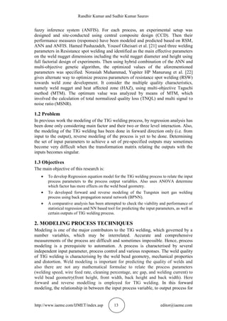 Randhir Kumar and Sudhir Kumar Saurav
http://www.iaeme.com/IJMET/index.asp 13 editor@iaeme.com
fuzzy inference system (ANFIS). For each process, an experimental setup was
designed and site-conducted using central composite design (CCD). Then their
performance measures (responses) have been modeled and predicted based on RSM,
ANN and ANFIS. Hamed Pashazadeh, Yousof Gheisari et al. [21] used three welding
parameters in Resistance spot welding and identified as the main effective parameters
on the weld nugget dimensions including the weld nugget diameter and height using
full factorial design of experiments. Then using hybrid combination of the ANN and
multi-objective genetic algorithm, the optimized values of the aforementioned
parameters was specified. Norasiah Muhammad, Yupiter HP Manurung et al. [22]
gives alternate way to optimize process parameters of resistance spot welding (RSW)
towards weld zone development. It consider the multiple quality characteristics,
namely weld nugget and heat affected zone (HAZ), using multi-objective Taguchi
method (MTM). The optimum value was analyzed by means of MTM, which
involved the calculation of total normalized quality loss (TNQL) and multi signal to
noise ratio (MSNR).
1.2 Problem
In previous work the modeling of the TIG welding process, by regression analysis has
been done only considering main factor and their two or three level interaction. Also,
the modeling of the TIG welding has been done in forward direction only (i.e. from
input to the output), reverse modeling of the process is yet to be done. Determining
the set of input parameters to achieve a set of pre-specified outputs may sometimes
become very difficult when the transformation matrix relating the outputs with the
inputs becomes singular.
1.3 Objectives
The main objective of this research is:
 To develop Regression equation model for the TIG welding process to relate the input
process parameters to the process output variables. Also uses ANOVA determine
which factor has more effects on the weld bead geometry.
 To developed forward and reverse modeling of the Tungsten inert gas welding
process using back propagation neural network (BPNN).
 A comparative analysis has been attempted to check the viability and performance of
statistical regression and NN based tool for predicting the input parameters, as well as
certain outputs of TIG welding process.
2. MODELING PROCESS TECHNIQUES
Modeling is one of the major contributors to the TIG welding, which governed by a
number variables, which may be interrelated. Accurate and comprehensive
measurements of the process are difficult and sometimes impossible. Hence, process
modeling is a prerequisite to automation. A process is characterised by several
independent input parameter, process control and various responses. The weld quality
of TIG welding is characterising by the weld bead geometry, mechanical properties
and distortion. Weld modeling is important for predicting the quality of welds and
also there are not any mathematical formulae to relate the process parameters
(welding speed, wire feed rate, cleaning percentage, arc gap, and welding current) to
weld bead geometry(front height, front width, back height and back width). Here
forward and reverse modelling is employed for TIG welding. In this forward
modeling, the relationship in between the input process variable, to output process for
 