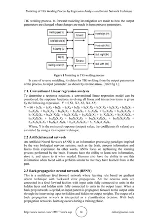 Modeling of TIG Welding Process by Regression Analysis and Neural Network Technique
http://www.iaeme.com/IJMET/index.asp 14 editor@iaeme.com
TIG welding process. In forward modeling investigation are made to how the output
parameters are changed when changes are made in input process parameters.
Figure 1 Modeling in TIG welding process
In case of reverse modeling, it relates for TIG welding from the output parameters
of the process, to input parameter, as shown by reverse arrow. [refer fig 1.]
2.1. Conventional Linear regression analysis
To determine a response equation, a conventional linear regression model can be
considered, the response functions involving all linear and interaction terms is given
by the following expression. Y = f(X1, X2, X3, X4, X5)
Y = b0 + b1X1 + b2X2 + b3X3 + b4X4 + b5X5 + b6X1X2 + b7X1X3 + b8X1X4 + b9X1X5 +
b10X2X3 + b11X2X4 + b12X2X5 + b13X3X4 + b14X3X5 + b15X4X5 + b16X1X2X3 +
b17X1X2X4 + b18X1X2X5 + b19X1X3X4 + b20X1X3X5 + b21X1X4X5 + b22X2X3X4 +
b23X2X3X5 + b24X2X4X5 + b25X3X4X5 + b26X1X2X3X4 + b27X1X2X3X5 +
b28X1X2X4X5 + b29X1X3X4X5 + b30X2X3X4X5 + b31X1X2X3X4X5.
Where, Y is the estimated response (output) value; the coefficients (b values) are
estimated by using a least square technique.
2.2 Artificial neural network
An Artificial Neural Network (ANN) is an information processing paradigm inspired
by the way biological nervous systems, such as the brain, process information and
learns from experience. In other words, ANNs focus on replicating the learning
process performed by the brain. Humans have the ability to learn new information,
store it, and return to it when needed. Humans also have the ability to use this
information when faced with a problem similar to that they have learned from in the
past.
2.3 Back propagation neural network (BPNN)
This is a multilayer feed forward network where learning rule based on gradient
decent technique with backward error propagation. All the neurons units are
connected in a feed-forward fashion with input units fully connected to units in the
hidden layer and hidden units fully connected to units in the output layer. When a
back prop network is cycled, an input pattern is propagated forward to the output units
through the intervening input-to-hidden and hidden-to-output weights. The output of a
back propagation network is interpreted as a classification decision. With back
propagation networks, learning occurs during a training phase.
 