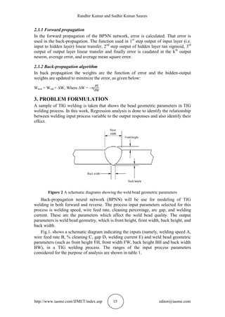 Randhir Kumar and Sudhir Kumar Saurav
http://www.iaeme.com/IJMET/index.asp 15 editor@iaeme.com
2.3.1 Forward propagation
In the forward propagation of the BPNN network, error is calculated. That error is
used in the back-propagation. The function used in 1st
step output of input layer (i.e.
input to hidden layer) linear transfer, 2nd
step output of hidden layer tan sigmoid, 3rd
output of output layer linear transfer and finally error is caudated at the kth
output
neuron, average error, and average mean square error.
2.3.2 Back-propagation algorithm
In back propagation the weights are the function of error and the hidden-output
weights are updated to minimize the error, as given below:
Wnew = Wold + W, Where W = 
3. PROBLEM FORMULATION
A sample of TIG welding is taken that shows the bead geometric parameters in TIG
welding process. In this work, Regression analysis is done to identify the relationship
between welding input process variable to the output responses and also identify their
effect.
Figure 2 A schematic diagrams showing the weld bead geometric parameters
Back-propagation neural network (BPNN) will be use for modeling of TIG
welding in both forward and reverse. The process input parameters selected for this
process is welding speed, wire feed rate, cleaning percentage, arc gap, and welding
current. These are the parameters which affect the weld bead quality. The output
parameters is weld bead geometry, which is front height, front width, back height, and
back width.
Fig.1. shows a schematic diagram indicating the inputs (namely, welding speed A,
wire feed rate B, % cleaning C, gap D, welding current E) and weld bead geometric
parameters (such as front height FH, front width FW, back height BH and back width
BW), in a TIG welding process. The ranges of the input process parameters
considered for the purpose of analysis are shown in table 1.
 