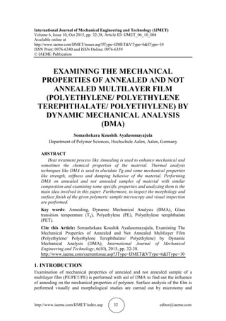 http://www.iaeme.com/IJMET/index.asp 32 editor@iaeme.com
International Journal of Mechanical Engineering and Technology (IJMET)
Volume 6, Issue 10, Oct 2015, pp. 32-38, Article ID: IJMET_06_10_004
Available online at
http://www.iaeme.com/IJMET/issues.asp?JType=IJMET&VType=6&IType=10
ISSN Print: 0976-6340 and ISSN Online: 0976-6359
© IAEME Publication
EXAMINING THE MECHANICAL
PROPERTIES OF ANNEALED AND NOT
ANNEALED MULTILAYER FILM
(POLYETHYLENE/ POLYETHYLENE
TEREPHTHALATE/ POLYETHYLENE) BY
DYNAMIC MECHANICAL ANALYSIS
(DMA)
Somashekara Koushik Ayalasomayajula
Department of Polymer Sciences, Hochschule Aalen, Aalen, Germany
ABSTRACT
Heat treatment process like Annealing is used to enhance mechanical and
sometimes the chemical properties of the material. Thermal analysis
techniques like DMA is used to elucidate Tg and some mechanical properties
like strength, stiffness and damping behavior of the material. Performing
DMA on annealed and not annealed samples of material with similar
composition and examining some specific properties and analyzing them is the
main idea involved in this paper. Furthermore, to inspect the morphology and
surface finish of the given polymeric sample microscopy and visual inspection
are performed.
Key words: Annealing, Dynamic Mechanical Analysis (DMA), Glass
transition temperature (Tg), Polyethylene (PE), Polyethylene terephthalate
(PET).
Cite this Article: Somashekara Koushik Ayalasomayajula, Examining The
Mechanical Properties of Annealed and Not Annealed Multilayer Film
(Polyethylene/ Polyethylene Terephthalate/ Polyethylene) by Dynamic
Mechanical Analysis (DMA), International Journal of Mechanical
Engineering and Technology, 6(10), 2015, pp. 32-38.
http://www.iaeme.com/currentissue.asp?JType=IJMET&VType=6&IType=10
1. INTRODUCTION
Examination of mechanical properties of annealed and not annealed sample of a
multilayer film (PE/PET/PE) is performed with aid of DMA to find out the influence
of annealing on the mechanical properties of polymer. Surface analysis of the film is
performed visually and morphological studies are carried out by microtomy and
 