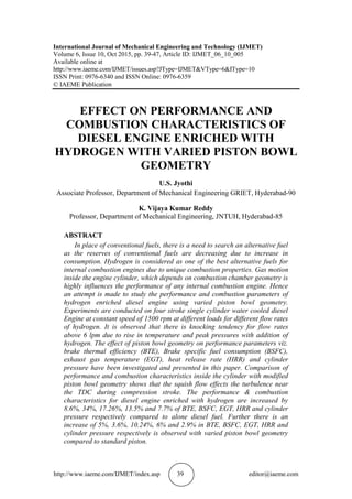 http://www.iaeme.com/IJMET/index.asp 39 editor@iaeme.com
International Journal of Mechanical Engineering and Technology (IJMET)
Volume 6, Issue 10, Oct 2015, pp. 39-47, Article ID: IJMET_06_10_005
Available online at
http://www.iaeme.com/IJMET/issues.asp?JType=IJMET&VType=6&IType=10
ISSN Print: 0976-6340 and ISSN Online: 0976-6359
© IAEME Publication
EFFECT ON PERFORMANCE AND
COMBUSTION CHARACTERISTICS OF
DIESEL ENGINE ENRICHED WITH
HYDROGEN WITH VARIED PISTON BOWL
GEOMETRY
U.S. Jyothi
Associate Professor, Department of Mechanical Engineering GRIET, Hyderabad-90
K. Vijaya Kumar Reddy
Professor, Department of Mechanical Engineering, JNTUH, Hyderabad-85
ABSTRACT
In place of conventional fuels, there is a need to search an alternative fuel
as the reserves of conventional fuels are decreasing due to increase in
consumption. Hydrogen is considered as one of the best alternative fuels for
internal combustion engines due to unique combustion properties. Gas motion
inside the engine cylinder, which depends on combustion chamber geometry is
highly influences the performance of any internal combustion engine. Hence
an attempt is made to study the performance and combustion parameters of
hydrogen enriched diesel engine using varied piston bowl geometry.
Experiments are conducted on four stroke single cylinder water cooled diesel
Engine at constant speed of 1500 rpm at different loads for different flow rates
of hydrogen. It is observed that there is knocking tendency for flow rates
above 6 lpm due to rise in temperature and peak pressures with addition of
hydrogen. The effect of piston bowl geometry on performance parameters viz.
brake thermal efficiency (BTE), Brake specific fuel consumption (BSFC),
exhaust gas temperature (EGT), heat release rate (HRR) and cylinder
pressure have been investigated and presented in this paper. Comparison of
performance and combustion characteristics inside the cylinder with modified
piston bowl geometry shows that the squish flow effects the turbulence near
the TDC during compression stroke. The performance & combustion
characteristics for diesel engine enriched with hydrogen are increased by
8.6%, 34%, 17.26%, 13.5% and 7.7% of BTE, BSFC, EGT, HRR and cylinder
pressure respectively compared to alone diesel fuel. Further there is an
increase of 5%, 3.6%, 10.24%, 6% and 2.9% in BTE, BSFC, EGT, HRR and
cylinder pressure respectively is observed with varied piston bowl geometry
compared to standard piston.
 