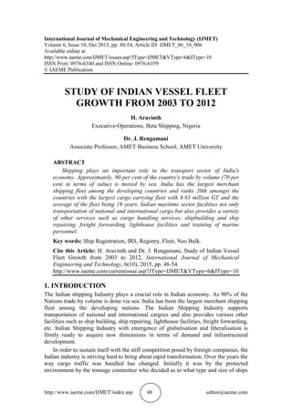 http://www.iaeme.com/IJMET/index.asp 48 editor@iaeme.com
International Journal of Mechanical Engineering and Technology (IJMET)
Volume 6, Issue 10, Oct 2015, pp. 48-54, Article ID: IJMET_06_10_006
Available online at
http://www.iaeme.com/IJMET/issues.asp?JType=IJMET&VType=6&IType=10
ISSN Print: 0976-6340 and ISSN Online: 0976-6359
© IAEME Publication
STUDY OF INDIAN VESSEL FLEET
GROWTH FROM 2003 TO 2012
H. Aravinth
Executive-Operations, Beta Shipping, Nigeria
Dr. J. Rengamani
Associate Professor, AMET Business School, AMET University
ABSTRACT
Shipping plays an important role in the transport sector of India's
economy. Approximately, 90 per cent of the country's trade by volume (70 per
cent in terms of value) is moved by sea. India has the largest merchant
shipping fleet among the developing countries and ranks 20th amongst the
countries with the largest cargo carrying fleet with 8.83 million GT and the
average of the fleet being 18 years. Indian maritime sector facilities not only
transportation of national and international cargo but also provides a variety
of other services such as cargo handling services, shipbuilding and ship
repairing, freight forwarding, lighthouse facilities and training of marine
personnel.
Key words: Ship Registration, IRS, Registry, Fleet, Neo Bulk.
Cite this Article: H. Aravinth and Dr. J. Rengamani, Study of Indian Vessel
Fleet Growth from 2003 to 2012, International Journal of Mechanical
Engineering and Technology, 6(10), 2015, pp. 48-54.
http://www.iaeme.com/currentissue.asp?JType=IJMET&VType=6&IType=10
1. INTRODUCTION
The Indian shipping Industry plays a crucial role in Indian economy. As 90% of the
Nations trade by volume is done via sea. India has been the largest merchant shipping
fleet among the developing nations. The Indian Shipping Industry supports
transportation of national and international cargoes and also provides various other
facilities such as ship building, ship repairing, lighthouse facilities, freight forwarding,
etc. Indian Shipping Industry with emergence of globalisation and liberalisation is
firmly ready to acquire new dimensions in terms of demand and infrastructural
development.
In order to sustain itself with the stiff competition posed by foreign companies, the
Indian industry is striving hard to bring about rapid transformation. Over the years the
way cargo traffic was handled has changed. Initially it was by the protected
environment by the tonnage committee who decided as to what type and size of ships
 