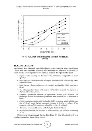 Analysis of Performance and Emission Characteristics of A Diesel Engine Fuelled with
Biodiesel
http://www.iaeme.com/IJMET/index.asp 76 editor@iaeme.com
11. CONCLUSIONS
Experiments were conducted on a single cylinder, water cooled DI diesel engine using
Diesel, Raw Rice Bran Oil, Preheated Rice Bran Oil and Biodiesel (Rice Bran Oil
Ester) and the following conclusions are made based on the experimental results.
 Engine works smoothly on biodiesel with performance comparable to diesel
operation.
 Brake Specific Fuel Consumption of engine with biodiesel is increased by 6.44%
from that of diesel.
 Break thermal efficiency of engine with biodiesel is reduced by 3.96% from that of
diesel.
 The exhaust gas temperature with diesel is 465o
C and for biodiesel it is increased to
483o
C at full load conditions.
 Unburned hydrocarbon emission is significantly reduced with biodiesel. The
percentage decrease in unburned hydrocarbon with biodiesel is 47% from that of
diesel.
 Carbon monoxide emission with biodiesel is 0.62% by volume which is higher than
that of diesel whose Carbon monoxide emission is 0.48% by volume. When
compared to diesel, NOx emission is reduced by 16.6% with biodiesel.
 The smoke emission of biodiesel is 15.3% higher than that of diesel.
 In particulate emission, the biodiesel is inferior to diesel, the emission increases by
14.3%.
Of the whole it is concluded that the Rice Bran Oil Ester (Biodiesel) will be a
good alternative fuel for the diesel engine.
 