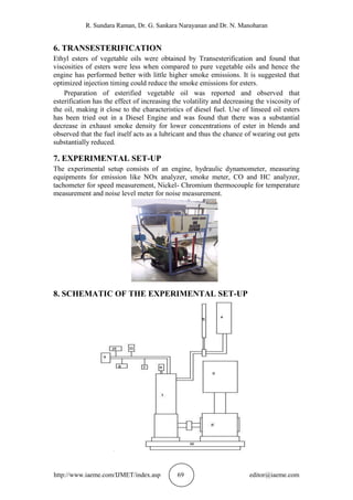 R. Sundara Raman, Dr. G. Sankara Narayanan and Dr. N. Manoharan
http://www.iaeme.com/IJMET/index.asp 69 editor@iaeme.com
6. TRANSESTERIFICATION
Ethyl esters of vegetable oils were obtained by Transesterification and found that
viscosities of esters were less when compared to pure vegetable oils and hence the
engine has performed better with little higher smoke emissions. It is suggested that
optimized injection timing could reduce the smoke emissions for esters.
Preparation of esterified vegetable oil was reported and observed that
esterification has the effect of increasing the volatility and decreasing the viscosity of
the oil, making it close to the characteristics of diesel fuel. Use of linseed oil esters
has been tried out in a Diesel Engine and was found that there was a substantial
decrease in exhaust smoke density for lower concentrations of ester in blends and
observed that the fuel itself acts as a lubricant and thus the chance of wearing out gets
substantially reduced.
7. EXPERIMENTAL SET-UP
The experimental setup consists of an engine, hydraulic dynamometer, measuring
equipments for emission like NOx analyzer, smoke meter, CO and HC analyzer,
tachometer for speed measurement, Nickel- Chromium thermocouple for temperature
measurement and noise level meter for noise measurement.
8. SCHEMATIC OF THE EXPERIMENTAL SET-UP
 