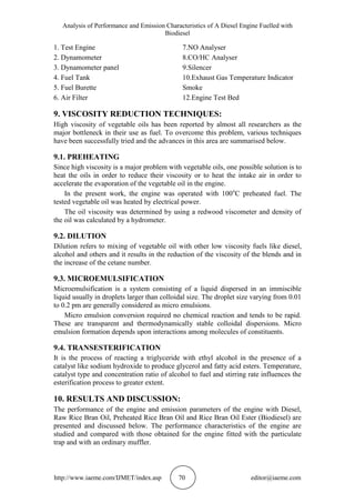Analysis of Performance and Emission Characteristics of A Diesel Engine Fuelled with
Biodiesel
http://www.iaeme.com/IJMET/index.asp 70 editor@iaeme.com
1. Test Engine 7.NO Analyser
2. Dynamometer 8.CO/HC Analyser
3. Dynamometer panel 9.Silencer
4. Fuel Tank 10.Exhaust Gas Temperature Indicator
5. Fuel Burette Smoke
6. Air Filter 12.Engine Test Bed
9. VISCOSITY REDUCTION TECHNIQUES:
High viscosity of vegetable oils has been reported by almost all researchers as the
major bottleneck in their use as fuel. To overcome this problem, various techniques
have been successfully tried and the advances in this area are summarised below.
9.1. PREHEATING
Since high viscosity is a major problem with vegetable oils, one possible solution is to
heat the oils in order to reduce their viscosity or to heat the intake air in order to
accelerate the evaporation of the vegetable oil in the engine.
In the present work, the engine was operated with 100o
C preheated fuel. The
tested vegetable oil was heated by electrical power.
The oil viscosity was determined by using a redwood viscometer and density of
the oil was calculated by a hydrometer.
9.2. DILUTION
Dilution refers to mixing of vegetable oil with other low viscosity fuels like diesel,
alcohol and others and it results in the reduction of the viscosity of the blends and in
the increase of the cetane number.
9.3. MICROEMULSIFICATION
Microemulsification is a system consisting of a liquid dispersed in an immiscible
liquid usually in droplets larger than colloidal size. The droplet size varying from 0.01
to 0.2 pm are generally considered as micro emulsions.
Micro emulsion conversion required no chemical reaction and tends to be rapid.
These are transparent and thermodynamically stable colloidal dispersions. Micro
emulsion formation depends upon interactions among molecules of constituents.
9.4. TRANSESTERIFICATION
It is the process of reacting a triglyceride with ethyl alcohol in the presence of a
catalyst like sodium hydroxide to produce glycerol and fatty acid esters. Temperature,
catalyst type and concentration ratio of alcohol to fuel and stirring rate influences the
esterification process to greater extent.
10. RESULTS AND DISCUSSION:
The performance of the engine and emission parameters of the engine with Diesel,
Raw Rice Bran Oil, Preheated Rice Bran Oil and Rice Bran Oil Ester (Biodiesel) are
presented and discussed below. The performance characteristics of the engine are
studied and compared with those obtained for the engine fitted with the particulate
trap and with an ordinary muffler.
 