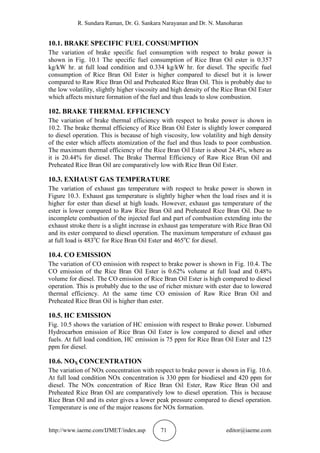 R. Sundara Raman, Dr. G. Sankara Narayanan and Dr. N. Manoharan
http://www.iaeme.com/IJMET/index.asp 71 editor@iaeme.com
10.1. BRAKE SPECIFIC FUEL CONSUMPTION
The variation of brake specific fuel consumption with respect to brake power is
shown in Fig. 10.1 The specific fuel consumption of Rice Bran Oil ester is 0.357
kg/kW hr. at full load condition and 0.334 kg/kW hr. for diesel. The specific fuel
consumption of Rice Bran Oil Ester is higher compared to diesel but it is lower
compared to Raw Rice Bran Oil and Preheated Rice Bran Oil. This is probably due to
the low volatility, slightly higher viscosity and high density of the Rice Bran Oil Ester
which affects mixture formation of the fuel and thus leads to slow combustion.
102. BRAKE THERMAL EFFICIENCY
The variation of brake thermal efficiency with respect to brake power is shown in
10.2. The brake thermal efficiency of Rice Bran Oil Ester is slightly lower compared
to diesel operation. This is because of high viscosity, low volatility and high density
of the ester which affects atomization of the fuel and thus leads to poor combustion.
The maximum thermal efficiency of the Rice Bran Oil Ester is about 24.4%, where as
it is 20.44% for diesel. The Brake Thermal Efficiency of Raw Rice Bran Oil and
Preheated Rice Bran Oil are comparatively low with Rice Bran Oil Ester.
10.3. EXHAUST GAS TEMPERATURE
The variation of exhaust gas temperature with respect to brake power is shown in
Figure 10.3. Exhaust gas temperature is slightly higher when the load rises and it is
higher for ester than diesel at high loads. However, exhaust gas temperature of the
ester is lower compared to Raw Rice Bran Oil and Preheated Rice Bran Oil. Due to
incomplete combustion of the injected fuel and part of combustion extending into the
exhaust stroke there is a slight increase in exhaust gas temperature with Rice Bran Oil
and its ester compared to diesel operation. The maximum temperature of exhaust gas
at full load is 483o
C for Rice Bran Oil Ester and 465o
C for diesel.
10.4. CO EMISSION
The variation of CO emission with respect to brake power is shown in Fig. 10.4. The
CO emission of the Rice Bran Oil Ester is 0.62% volume at full load and 0.48%
volume for diesel. The CO emission of Rice Bran Oil Ester is high compared to diesel
operation. This is probably due to the use of richer mixture with ester due to lowered
thermal efficiency. At the same time CO emission of Raw Rice Bran Oil and
Preheated Rice Bran Oil is higher than ester.
10.5. HC EMISSION
Fig. 10.5 shows the variation of HC emission with respect to Brake power. Unburned
Hydrocarbon emission of Rice Bran Oil Ester is low compared to diesel and other
fuels. At full load condition, HC emission is 75 ppm for Rice Bran Oil Ester and 125
ppm for diesel.
10.6. NOX CONCENTRATION
The variation of NOx concentration with respect to brake power is shown in Fig. 10.6.
At full load condition NOx concentration is 330 ppm for biodiesel and 420 ppm for
diesel. The NOx concentration of Rice Bran Oil Ester, Raw Rice Bran Oil and
Preheated Rice Bran Oil are comparatively low to diesel operation. This is because
Rice Bran Oil and its ester gives a lower peak pressure compared to diesel operation.
Temperature is one of the major reasons for NOx formation.
 