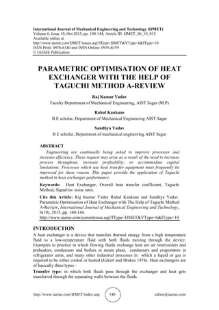 http://www.iaeme.com/IJMET/index.asp 140 editor@iaeme.com
International Journal of Mechanical Engineering and Technology (IJMET)
Volume 6, Issue 10, Oct 2015, pp. 140-144, Article ID: IJMET_06_10_015
Available online at
http://www.iaeme.com/IJMET/issues.asp?JType=IJMET&VType=6&IType=10
ISSN Print: 0976-6340 and ISSN Online: 0976-6359
© IAEME Publication
PARAMETRIC OPTIMISATION OF HEAT
EXCHANGER WITH THE HELP OF
TAGUCHI METHOD A-REVIEW
Raj Kumar Yadav
Faculty Department of Mechanical Engineering, AIST Sagar (M.P)
Rahul Kankane
B E scholar, Department of Mechanical Engineering AIST Sagar
Sandhya Yadav
B E scholar, Department of mechanical engineering AIST Sagar
ABSTRACT
Engineering are continually being asked to improve processes and
increase efficiency. These request may arise as a result of the need to increase
process throughout, increase profitability, or accommodate capital
limitations. Processes which use heat transfer equipment must frequently be
improved for these reason. This paper provide the application of Taguchi
method in heat exchanger performance.
Keywords: Heat Exchanger, Overall heat transfer coefficient, Taguchi
Method, Signal-to- noise ratio.
Cite this Article: Raj Kumar Yadav Rahul Kankane and Sandhya Yadav.
Parametric Optimisation of Heat Exchanger with The Help of Taguchi Method
A-Review, International Journal of Mechanical Engineering and Technology,
6(10), 2015, pp. 140-144.
http://www.iaeme.com/currentissue.asp?JType=IJMET&VType=6&IType=10
INTRODUCTION
A heat exchanger is a device that transfers thermal energy from a high temperature
fluid to a low-temperature fluid with both fluids moving through the device.
Examples in practice in which flowing fluids exchange heat are air intercoolers and
preheaters, condensers and boilers in steam plant, condensers and evaporators in
refrigerator units, and many other industrial processes in which a liquid or gas is
required to be either cooled or heated (Eckert and Drakes 1974). Heat exchangers are
of basically three types –
Transfer type: in which both fluids pass through the exchanger and heat gets
transferred through the separating walls between the fluids.
 