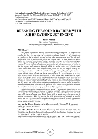 http://www.iaeme.com/IJMET/index.asp 154 editor@iaeme.com
International Journal of Mechanical Engineering and Technology (IJMET)
Volume 6, Issue 10, Oct 2015, pp. 154-160, Article ID: IJMET_06_10_017
Available online at
http://www.iaeme.com/IJMET/issues.asp?JType=IJMET&VType=6&IType=10
ISSN Print: 0976-6340 and ISSN Online: 0976-6359
© IAEME Publication
BREAKING THE SOUND BARRIER WITH
AIR BREATHING JET ENGINE
Sumit Kumar
Mechanical Engineering,
Krupajal Engineering College, Bhubaneswar, India
ABSTRACT
This paper represents a study on air breathing jet engines. Jet engines are
similar to the gas turbine, jet engines produces thrust by jet propulsion
according to the newton’s law of motion. Gas turbines are used for aircraft
propulsion due to favourable power to weight ratio. In this paper we know
about the working, component design, material used for the construction of jet
engine. We learn about the factors responsible for the production of noise in
the jet engine and solution through which we reduce the level of noise and
know about the stress and temperature faced by the jet engine during its
working. Materials used for the production of parts of the jet engine such as
super alloys, super alloys are those material which can withstand at a very
high temperature without deformation of the shape like nickel based super
alloy and study about those smart structure or material which possess the
ability to change shape during flight and came to its original shape and size
.In this paper we widely discuss about turbojet engine and turbofan jet engines
and the comparison shown which gives us idea about the difference between
the construction and working of rockets and jet engines
Hypersonic speed is the speed above Mach 5. Hypersonic speed will be the
key factor for the sixth generation of fighter aircraft. Sixth generation aircraft
were able to travel more than Mach 5 and able to reach any point on the earth
within 30 minutes. The key factor for fifth generation of aircraft is stealth
mode .so, the key factor for sixth generation fighter aircraft will be hypersonic
speed using scramjet engine.
Key words: Thrust, Brayton cycle, Chevron nozzle, Heynas 25, Hypersonic
speed, jet engine, Scramjet.
Cite this Article: Sumit Kumar. Breaking The Sound Barrier with Air
Breathing Jet Engine, International Journal of Mechanical Engineering and
Technology, 6(10), 2015, pp. 154-160.
http://www.iaeme.com/currentissue.asp?JType=IJMET&VType=6&IType=10
 