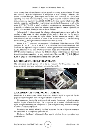 Hassan A. Khayyat and Ikramuddin Sohail Md
http://www.iaeme.com/IJMET/index.asp 244 editor@iaeme.com
on an average base, the performance of an actually operating heat exchanger. We can
also come to know the temperatures at any points in heat exchanger. However, the
results available through CFD analysis are for the ideal condition, i.e. for no-loss
operating condition. For this analysis, whole evaporating unit is selected and divided
into domains and meshed with ANSYS-ICEM-12.0 with a number of elements. The
material properties and boundary conditions are applied and the domain is solved by
using ANSYS-CFX-12.0 to satisfy continuity, momentum and energy equations. This
powerful tool along with faster and robust digital computers makes it possible to
predict velocity of air flowing across the whole domain.
Barbosa et al. (1 ) investigated the influence of geometric parameters, such as the
number of tube rows, fin pitch, number of fins and air flow rate, on the airside
thermalhydraulic performance of eight tubefin 'nofrost' evaporator samples. The
experimental data was correlated in terms of the Colburn factor, j, and the Darcy
friction factor, ƒ, through empirical correlations with ±7% error.
Yashar at al [2] presented a comparable evaluation of R600a (isobutene), R290
(propane), R134a, R22, R410A, and R32 in an optimized finned-tube evaporator, and
Analyzes the impact of evaporator effects on the System coefficient of performance
(COP), The study relied on a detailed evaporator model derived from NIST’s EVAP-
COND simulation package and used the ISHED1 scheme employing a non-Darwinian
learnable evolution model for circuitry optimization. Karatas, H., [3] Shih [4] and
Kim, Y [5] did similar research in the field of CFD.
2. SCHEMATIC MODEL FOR ANALYSIS
The schematic model picture of a typical window Air-Conditioner and the
evaporating unit transverse sections are shown as here under.
3. EVAPORATOR-WORKING AND DESIGN:
Evaporator is a heat transfer surface in which a volatile liquid is vaporized for the
purpose of removing heat from a refrigerated space or product.
The evaporator absorbs the heat from the air passing through the coil and provides
required degree of superheating of the refrigerant gas to ensure elimination of the
liquid refrigerant entering the compressor. Liquid refrigerant entry will cause damage
to suction valve of compressor.
The evaporator should normally be sized to ensure that the refrigerant returns to
the compressor in a completely gaseous state.
The factors that largely influence the heat transfer rate in a forced convection type
evaporator are
 