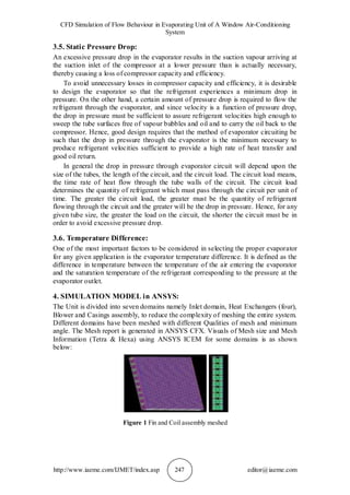 CFD Simulation of Flow Behaviour in Evaporating Unit of A Window Air-Conditioning
System
http://www.iaeme.com/IJMET/index.asp 247 editor@iaeme.com
3.5. Static Pressure Drop:
An excessive pressure drop in the evaporator results in the suction vapour arriving at
the suction inlet of the compressor at a lower pressure than is actually necessary,
thereby causing a loss of compressor capacity and efficiency.
To avoid unnecessary losses in compressor capacity and efficiency, it is desirable
to design the evaporator so that the refrigerant experiences a minimum drop in
pressure. On the other hand, a certain amount of pressure drop is required to flow the
refrigerant through the evaporator, and since velocity is a function of pressure drop,
the drop in pressure must be sufficient to assure refrigerant velocities high enough to
sweep the tube surfaces free of vapour bubbles and oil and to carry the oil back to the
compressor. Hence, good design requires that the method of evaporator circuiting be
such that the drop in pressure through the evaporator is the minimum necessary to
produce refrigerant velocities sufficient to provide a high rate of heat transfer and
good oil return.
In general the drop in pressure through evaporator circuit will depend upon the
size of the tubes, the length of the circuit, and the circuit load. The circuit load means,
the time rate of heat flow through the tube walls of the circuit. The circuit load
determines the quantity of refrigerant which must pass through the circuit per unit of
time. The greater the circuit load, the greater must be the quantity of refrigerant
flowing through the circuit and the greater will be the drop in pressure. Hence, for any
given tube size, the greater the load on the circuit, the shorter the circuit must be in
order to avoid excessive pressure drop.
3.6. Temperature Difference:
One of the most important factors to be considered in selecting the proper evaporator
for any given application is the evaporator temperature difference. It is defined as the
difference in temperature between the temperature of the air entering the evaporator
and the saturation temperature of the refrigerant corresponding to the pressure at the
evaporator outlet.
4. SIMULATION MODEL in ANSYS:
The Unit is divided into seven domains namely Inlet domain, Heat Exchangers (four),
Blower and Casings assembly, to reduce the complexity of meshing the entire system.
Different domains have been meshed with different Qualities of mesh and minimum
angle. The Mesh report is generated in ANSYS CFX. Visuals of Mesh size and Mesh
Information (Tetra & Hexa) using ANSYS ICEM for some domains is as shown
below:
Figure 1 Fin and Coil assembly meshed
 