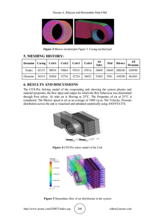Hassan A. Khayyat and Ikramuddin Sohail Md
http://www.iaeme.com/IJMET/index.asp 248 editor@iaeme.com
Figure 2 Blower meshed part Figure 3. Casing meshed part
5. MESHING HISTORY:
Domains Casing Coil-1 Coil-2 Coil-3 Coil-4
Air
Inlet
Mid Blower
All
Domains
Nodes 42119 90930 59064 93918 87816 34808 10640 200240 638990
Elements 36514 56504 32736 52724 54432 31882 9581 169240 461085
6. RESULTS AND DISCUSSIONS
The CFX-Pre Solving model of the evaporating unit showing the system physics and
material properties, the flow input and output for which the flow behaviour was determined
through Post solver. At inlet air is flowing at 25o
C. The Properties of air at 25o
C is
considered. The Blower speed is set at an average of 1000 r.p.m. The Velocity, Pressure
distribution across the unit is visualized and tabulated analytically using ANSYS-CFX.
Figure 4 CFD Pre solver model of the Unit
Figure 5 Streamlines flow of air distribution in the system
 