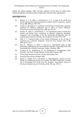 CFD Simulation of Flow Behaviour in Evaporating Unit of A Window Air-Conditioning
System
http://www.iaeme.com/IJMET/index.asp 251 editor@iaeme.com
predict the design changes. More accurate analysis can be done by using exact
material properties at locations where temperature is known from experiments.
REFERENCES
[1] Barbosa Jr., J. R., Melo, C. and Hermes, C. J. L. A study of the airside heat
transfer and pressure drop characteristics of tubefin 'nofrost' evaporators. Applied
Energy, 86, 2009, pp. 1484-1491.
[2] Yashar, D., Domanski, P. A. and Kim, M. Performance of finned-tube evaporator
optimized for different refrigerants and its effect on system efficiency.
International Journal of Refrigeration, 2005, pp. 820–827
[3] Karatas, H., Dirik, E. and Derbentil, T. An experimental study of airside heat
transfer and friction factor correlations on domestic refrigerator finnedtube
evaporator coils. Proceedings of the 8th International Refrigeration and Air
Conditioning Conference at Purdue, West Lafayette, IN, July 25-28, 1996.
[4] Shih, Y. C. Numerical study of heat transfer performance on the air side of
evaporator for a domestic refrigerator. Numerical Heat Transfer, Part A, 44,
2003, pp. 851-870.
[5] Kim, Y., Tikhonov, A., Shin, Y. and Lee, J. Experimental study on high
performance defrosting heater for household refrigerator. Proceeding of the 13th
International Heat Transfer Conference, Sydney, Australia, 2006.
[6] Versteeg, H. K., Malalasekera, W. An Introduction to Computational Fluid
Dynamics: The Finite Volume Method. Prentice Hall: Pearson, 1995
[7] Process Heat Transfer,K Q Kern, Prentice hall of India, 2010.
[8] Numerical Heat transfer,Patankar 2009.
[9] Kumar, S., Rajput, S.P.S. and Kumar, A. Thermodynamic Analysis of Year
Round Air Conditioning System for Variable Wet Bulb Temperature of Outlet
Air of Pre-Heating Coil (Cold And Dry Weather). International Journal of
Mechanical Engineering and Technology, 6(4), 2015, pp. 109-116.
 