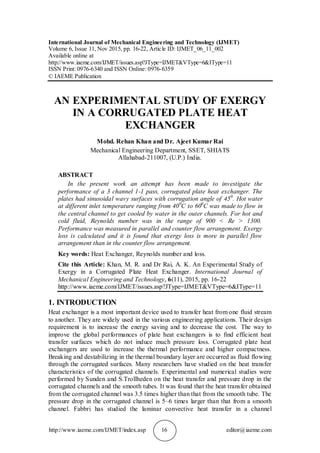 http://www.iaeme.com/IJMET/index.asp 16 editor@iaeme.com
International Journal of Mechanical Engineering and Technology (IJMET)
Volume 6, Issue 11, Nov 2015, pp. 16-22, Article ID: IJMET_06_11_002
Available online at
http://www.iaeme.com/IJMET/issues.asp?JType=IJMET&VType=6&IType=11
ISSN Print: 0976-6340 and ISSN Online: 0976-6359
© IAEME Publication
AN EXPERIMENTAL STUDY OF EXERGY
IN A CORRUGATED PLATE HEAT
EXCHANGER
Mohd. Rehan Khan and Dr. Ajeet Kumar Rai
Mechanical Engineering Department, SSET, SHIATS
Allahabad-211007, (U.P.) India.
ABSTRACT
In the present work an attempt has been made to investigate the
performance of a 3 channel 1-1 pass, corrugated plate heat exchanger. The
plates had sinusoidal wavy surfaces with corrugation angle of 450
. Hot water
at different inlet temperature ranging from 400
C to 600
C was made to flow in
the central channel to get cooled by water in the outer channels. For hot and
cold fluid, Reynolds number was in the range of 900 < Re > 1300.
Performance was measured in parallel and counter flow arrangement. Exergy
loss is calculated and it is found that exergy loss is more in parallel flow
arrangement than in the counter flow arrangement.
Key words: Heat Exchanger, Reynolds number and loss.
Cite this Article: Khan, M. R. and Dr Rai, A. K. An Experimental Study of
Exergy in a Corrugated Plate Heat Exchanger. International Journal of
Mechanical Engineering and Technology, 6(11), 2015, pp. 16-22
http://www.iaeme.com/IJMET/issues.asp?JType=IJMET&VType=6&IType=11
1. INTRODUCTION
Heat exchanger is a most important device used to transfer heat from one fluid stream
to another. They are widely used in the various engineering applications. Their design
requirement is to increase the energy saving and to decrease the cost. The way to
improve the global performances of plate heat exchangers is to find efficient heat
transfer surfaces which do not induce much pressure loss. Corrugated plate heat
exchangers are used to increase the thermal performance and higher compactness.
Breaking and destabilizing in the thermal boundary layer are occurred as fluid flowing
through the corrugated surfaces. Many researchers have studied on the heat transfer
characteristics of the corrugated channels. Experimental and numerical studies were
performed by Sunden and S.Trollheden on the heat transfer and pressure drop in the
corrugated channels and the smooth tubes. It was found that the heat transfer obtained
from the corrugated channel was 3.5 times higher than that from the smooth tube. The
pressure drop in the corrugated channel is 5–6 times larger than that from a smooth
channel. Fabbri has studied the laminar convective heat transfer in a channel
 