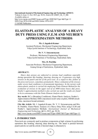 http://www.iaeme.com/IJMET/index.asp 50 editor@iaeme.com
International Journal of Mechanical Engineering and Technology (IJMET)
Volume 6, Issue 11, Nov 2015, pp. 50-56, Article ID: IJMET_06_11_006
Available online at
http://www.iaeme.com/IJMET/issues.asp?JType=IJMET&VType=6&IType=11
ISSN Print: 0976-6340 and ISSN Online: 0976-6359
© IAEME Publication
ELASTO-PLASTIC ANALYSIS OF A HEAVY
DUTY PRESS USING F.E.M AND NEUBER’S
APPROXIMATION METHODS
Mr. J. Jagadesh Kumar
Assistant Professor, Mechanical Engineering Department,
Vidya Jyothi Institute of Technology, Hyderabad, India
Dr. V. V. Satyanarayana
Professor, Mechanical Engineering Department,
Vidya Jyothi Institute of Technology, Hyderabad, India
Mrs. D. Pratibha
Associate Professor, Mechanical Engineering Department,
Anurag Group of Institutions, Hyderabad, India
ABSTRACT:
Heavy duty presses are subjected to extreme load conditions especially
during operations like bending, shearing, drawing etc. It generates very high
stresses in the punch and die of the press tool. As a sequel to this, failure of
the press tool occurs, sometimes prematurely. Hence estimation of the stresses
under severe load conditions is of paramount importance. In the current work
elasto-plastic analysis is carried out employing Finite Element Method for the
evaluation of stresses in the upper tool of an 8000 tonnes heavy duty press.
Neuber’s approximation method is also carried out and the results are found
to be in consonance with the Finite Element Analysis results.
Key words: B.C.s (Boundary Conditions), Elasto-Plastic Analysis, Neuber’s
Approximation Method, SMX (maximum result value on plot), SMXB (result
value, maximum bound estimate).
Cite this Article: Mr. J. Jagadesh Kumar, Dr. V. V. Satyanarayana and Mrs.
D. Pratibha. Elasto-Plastic Analysis of a Heavy Duty Press using F.E.M and
Neuber’s Approximation Methods. International Journal of Mechanical
Engineering and Technology, 6(11), 2015, pp. 50-56.
http://www.iaeme.com/IJMET/issues.asp?JType=IJMET&VType=6&IType=11
1. INTRODUCTION
Press tools are commonly used to produce components at high volumes by performing
operations like bending, shearing, deep drawing etc. The metal is pressed between
punch and die set and the article of desired shape is obtained [1].
 