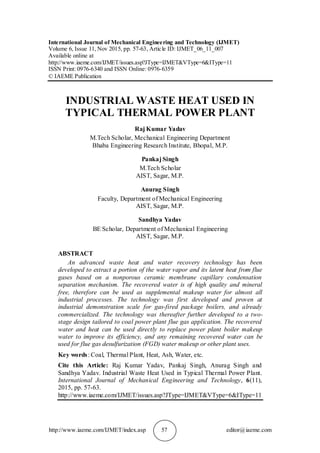 http://www.iaeme.com/IJMET/index.asp 57 editor@iaeme.com
International Journal of Mechanical Engineering and Technology (IJMET)
Volume 6, Issue 11, Nov 2015, pp. 57-63, Article ID: IJMET_06_11_007
Available online at
http://www.iaeme.com/IJMET/issues.asp?JType=IJMET&VType=6&IType=11
ISSN Print: 0976-6340 and ISSN Online: 0976-6359
© IAEME Publication
INDUSTRIAL WASTE HEAT USED IN
TYPICAL THERMAL POWER PLANT
Raj Kumar Yadav
M.Tech Scholar, Mechanical Engineering Department
Bhaba Engineering Research Institute, Bhopal, M.P.
Pankaj Singh
M.Tech Scholar
AIST, Sagar, M.P.
Anurag Singh
Faculty, Department of Mechanical Engineering
AIST, Sagar, M.P.
Sandhya Yadav
BE Scholar, Department of Mechanical Engineering
AIST, Sagar, M.P.
ABSTRACT
An advanced waste heat and water recovery technology has been
developed to extract a portion of the water vapor and its latent heat from flue
gases based on a nonporous ceramic membrane capillary condensation
separation mechanism. The recovered water is of high quality and mineral
free, therefore can be used as supplemental makeup water for almost all
industrial processes. The technology was first developed and proven at
industrial demonstration scale for gas-fired package boilers, and already
commercialized. The technology was thereafter further developed to a two-
stage design tailored to coal power plant flue gas application. The recovered
water and heat can be used directly to replace power plant boiler makeup
water to improve its efficiency, and any remaining recovered water can be
used for flue gas desulfurization (FGD) water makeup or other plant uses.
Key words: Coal, Thermal Plant, Heat, Ash, Water, etc.
Cite this Article: Raj Kumar Yadav, Pankaj Singh, Anurag Singh and
Sandhya Yadav. Industrial Waste Heat Used in Typical Thermal Power Plant.
International Journal of Mechanical Engineering and Technology, 6(11),
2015, pp. 57-63.
http://www.iaeme.com/IJMET/issues.asp?JType=IJMET&VType=6&IType=11
 