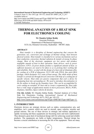 http://www.iaeme.com/IJMET.asp 145 editor@iaeme.com
International Journal of Mechanical Engineering and Technology (IJMET)
Volume 6, Issue 11, Nov 2015, pp. 145-153, Article ID: IJMET_06_11_017
Available online at
http://www.iaeme.com/IJMET/issues.asp?JType=IJMET&VType=6&IType=11
ISSN Print: 0976-6340 and ISSN Online: 0976-6359
© IAEME Publication
THERMALANALYSIS OF A HEAT SINK
FOR ELECTRONICS COOLING
M. Chandra Sekhar Reddy
Associate Professor,
Department of Mechanical Engineering,
UCE (A), Osmania University, Hyderabad – 500 007, India
ABSTRACT
Heat transfer is a discipline of thermal engineering that concern the
generation, use, conversion and exchange of thermal energy, heat between
physical systems. Heat transfer is classified in to various mechanisms such as
heat conduction, convection, thermal radiation & transfer of energy by phase
change. Most of the electronic equipment are low power and produce
negligible amount of heat in their operation. Some devices, such as power
transistors, CPU's, & power diodes produce a significant amount of heat. so
sufficient measures are need to be taken so as to prolong their working life
and reliability. Here, we deal with the design of a heat sink of Aluminum alloy
for cooling of a PCB of dimension 233.3×160 with FPGA, fine pitch BGA
package, which dissipates 19.5 watts of heat energy. The whole mode of heat
transfer is carried out through forced convection with help of a cooling fan of
specific velocity. Heat sinks are passive components that cool a device by
dissipating heat into surrounding air. We need to introduce discontinuities in
the fin surface to break up the boundary layer. This can be accomplished by
cross cutting an extruded 'Al' heat sink to create a segmented fin. Heat sinks
have a wide range of applications mainly in micro processors, BGA's, PCB's,
Airplanes, Satellites, Space vehicles & missiles.
Cite this Article: M. Chandra Sekhar Reddy. Thermal Analysis of A Heat
Sink For Electronics Cooling, International Journal of Mechanical
Engineering and Technology, 6(11), 2015, pp. 145-153.
http://www.iaeme.com/currentissue.asp?JType=IJMET&VType=6&IType=11
1. INTRODUCTION
Electronic devices are strategic devices such as radars, communication sets, and
amplifiers, twt’s controls which are used in aircraft, space vehicles, missiles and
ground stations. The use of these devices in strategic and military application is
rapidly increasing and these equipments are becoming more and more sophisticated.
They demand a great deal of mechanical design skill for achieving sound and reliable
products. The equipments are liable at higher temperatures. Thermal design has
become a crucial contribution in increasing the life of the equipment. There are many
 