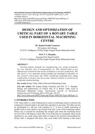 http://www.iaeme.com/IJMET/index.asp 158 editor@iaeme.com
International Journal of Mechanical Engineering and Technology (IJMET)
Volume 6, Issue 11, Nov 2015, pp. 158-175, Article ID: IJMET_06_11_019
Available online at
http://www.iaeme.com/IJMET/issues.asp?JType=IJMET&VType=6&IType=11
ISSN Print: 0976-6340 and ISSN Online: 0976-6359
© IAEME Publication
DESIGN AND OPTIMIZATION OF
CRITICAL PART OF A ROTARY TABLE
USED IN HORIZONTAL MACHINING
CENTRE
Mr. Kadam Pradip Vasantrao
PG Student, M.E.Design,
P.V/P.I.T. Budhgaon 416304, Sangli-Tasgaon Road, Maharashtra India
Prof. N. V. Hargude,
Associate Prof. Dean R and D,
P.V/P.I.T. Budhgaon 416304, Sangli-Tasgaon Road, Maharashtra India
ABSTRACT
Growing industry demands low manufacturing cost, saving of material,
low cost material, ease of transportation etc. This demand leads to use
different type of material and various techniques to increase productivity. The
time factor is very important during loading and unloading of job/pallet. In
this research critical parts like Pallet considering machining force taking
weight of the work piece into the account. Analysis of pallet is carried out by
using finite element package.
Key words: Rotary Table, Pallet, Horizontal Machining Centre.
Cite this Article: Mr. Kadam Pradip Vasantrao and Prof. N. V. Hargude.
Design and Optimization of Critical Part of A Rotary Table Used in
Horizontal Machining Centre. International Journal of Mechanical
Engineering and Technology, 6(11), 2015, pp. 158-175.
http://www.iaeme.com/IJMET/issues.asp?JType=IJMET&VType=6&IType=11
1. INTRODUCTION
CNC rotary table is a work holding device used on machining centers to position the
component in desired angle to do multi-face operation in one setup. The table can also
be interpolated as a 4th axis with machines X, Y, Z axes to enable machining of
profiles such as cam, which is out of reach with only 3 axes of the machining centers.
Rotary axis is essential for machining the complex jobs where the machining forces
are not at 90 or 180 degree to each other. Even if the jobs are rectangular, these can be
machined in one setup using rotary table to improve the accuracy and productivity.
Rotary table is designed with heavy duty axial radial roller bearing to take heavy
 