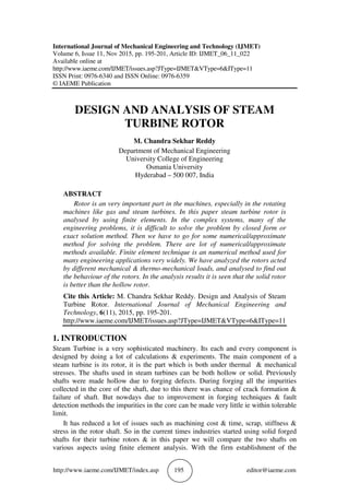 http://www.iaeme.com/IJMET/index.asp 195 editor@iaeme.com
International Journal of Mechanical Engineering and Technology (IJMET)
Volume 6, Issue 11, Nov 2015, pp. 195-201, Article ID: IJMET_06_11_022
Available online at
http://www.iaeme.com/IJMET/issues.asp?JType=IJMET&VType=6&IType=11
ISSN Print: 0976-6340 and ISSN Online: 0976-6359
© IAEME Publication
DESIGN AND ANALYSIS OF STEAM
TURBINE ROTOR
M. Chandra Sekhar Reddy
Department of Mechanical Engineering
University College of Engineering
Osmania University
Hyderabad – 500 007, India
ABSTRACT
Rotor is an very important part in the machines, especially in the rotating
machines like gas and steam turbines. In this paper steam turbine rotor is
analysed by using finite elements. In the complex systems, many of the
engineering problems, it is difficult to solve the problem by closed form or
exact solution method. Then we have to go for some numerical/approximate
method for solving the problem. There are lot of numerical/approximate
methods available. Finite element technique is an numerical method used for
many engineering applications very widely. We have analyzed the rotors acted
by different mechanical & thermo-mechanical loads, and analysed to find out
the behaviour of the rotors. In the analysis results it is seen that the solid rotor
is better than the hollow rotor.
Cite this Article: M. Chandra Sekhar Reddy. Design and Analysis of Steam
Turbine Rotor. International Journal of Mechanical Engineering and
Technology, 6(11), 2015, pp. 195-201.
http://www.iaeme.com/IJMET/issues.asp?JType=IJMET&VType=6&IType=11
1. INTRODUCTION
Steam Turbine is a very sophisticated machinery. Its each and every component is
designed by doing a lot of calculations & experiments. The main component of a
steam turbine is its rotor, it is the part which is both under thermal & mechanical
stresses. The shafts used in steam turbines can be both hollow or solid. Previously
shafts were made hollow due to forging defects. During forging all the impurities
collected in the core of the shaft, due to this there was chance of crack formation &
failure of shaft. But nowdays due to improvement in forging techniques & fault
detection methods the impurities in the core can be made very little ie within tolerable
limit.
It has reduced a lot of issues such as machining cost & time, scrap, stiffness &
stress in the rotor shaft. So in the current times industries started using solid forged
shafts for their turbine rotors & in this paper we will compare the two shafts on
various aspects using finite element analysis. With the firm establishment of the
 