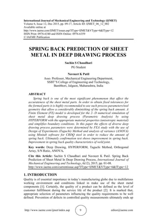 http://www.iaeme.com/ijmet/index.asp 9 editor@iaeme.com
International Journal of Mechanical Engineering and Technology (IJMET)
Volume 6, Issue 12, Dec 2015, pp. 09-17, Article ID: IJMET_06_12_002
Available online at
http://www.iaeme.com/IJMET/issues.asp?JType=IJMET&VType=6&IType=12
ISSN Print: 0976-6340 and ISSN Online: 0976-6359
© IAEME Publication
SPRING BACK PREDICTION OF SHEET
METAL IN DEEP DRAWING PROCESS
Sachin S Chaudhari
PG Student
Navneet K Patil
Asso. Professor, Mechanical Engineering Department,
SSBT’S College of Engineering and Technology,
Bambhori, Jalgaon, Maharashtra, India
ABSTRACT
Spring back is one of the most significant phenomenon that affect the
accurateness of the sheet metal parts. In order to obtain fixed tolerances for
the formed parts it is highly recommended to use such process parameters/tool
geometry that allow a considerably diminishing of the spring back amount. A
Finite Element (FE) model is developed for the 2- D numerical simulation of
sheet metal deep drawing process (Parametric Analysis) by using
HYPERFORM with the appropriate material properties (anisotropic material)
and simplifies boundary conditions. In this paper the effects of diverse deep
drawing process parameters were determined by FEA study with the use of
Design of Experiments (Taguchi) Method and analysis of variance (ANOVA)
using Minitab software for CRDQ steel in order to reduce the amount of
spring back. Ultimately confirmation test shows improvement in spring back.
Improvement in spring back quality characteristics of weld joint.
Key words: Deep Drawing, HYPERFORM, Taguchi Method, Orthogonal
Array, S/N Ratio, ANOVA.
Cite this Article: Sachin S Chaudhari and Navneet K Patil. Spring Back
Prediction of Sheet Metal In Deep Drawing Process, International Journal of
Mechanical Engineering and Technology, 6(12), 2015, pp. 01-08.
http://www.iaeme.com/currentissue.asp?JType=IJMET&VType=6&IType=12
1. INTRODUCTION
Quality is of essential importance in today’s manufacturing globe due to multifarious
working environment and conditions linked in make use of the sheet metal
components [1]. Certainly, the quality of a product can be defined as the level of
customer fulfillment during the service life of the product [2]. It is marked that,
appropriate selection of parameters influencing the quality requirements to be well
defined. Prevention of defects in controlled quality measurements ultimately ends up
 