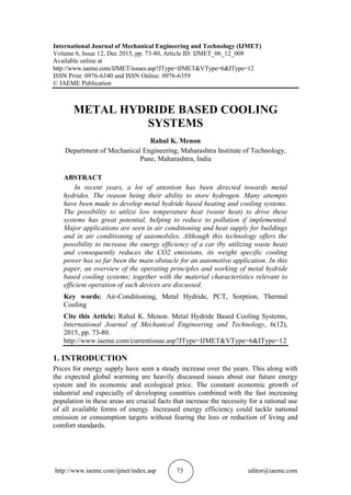 http://www.iaeme.com/ijmet/index.asp 73 editor@iaeme.com
International Journal of Mechanical Engineering and Technology (IJMET)
Volume 6, Issue 12, Dec 2015, pp. 73-80, Article ID: IJMET_06_12_008
Available online at
http://www.iaeme.com/IJMET/issues.asp?JType=IJMET&VType=6&IType=12
ISSN Print: 0976-6340 and ISSN Online: 0976-6359
© IAEME Publication
METAL HYDRIDE BASED COOLING
SYSTEMS
Rahul K. Menon
Department of Mechanical Engineering, Maharashtra Institute of Technology,
Pune, Maharashtra, India
ABSTRACT
In recent years, a lot of attention has been directed towards metal
hydrides. The reason being their ability to store hydrogen. Many attempts
have been made to develop metal hydride based heating and cooling systems.
The possibility to utilize low temperature heat (waste heat) to drive these
systems has great potential, helping to reduce to pollution if implemented.
Major applications are seen in air conditioning and heat supply for buildings
and in air conditioning of automobiles. Although this technology offers the
possibility to increase the energy efficiency of a car (by utilizing waste heat)
and consequently reduces the CO2 emissions, its weight specific cooling
power has so far been the main obstacle for an automotive application .In this
paper, an overview of the operating principles and working of metal hydride
based cooling systems; together with the material characteristics relevant to
efficient operation of such devices are discussed.
Key words: Air-Conditioning, Metal Hydride, PCT, Sorption, Thermal
Cooling
Cite this Article: Rahul K. Menon. Metal Hydride Based Cooling Systems,
International Journal of Mechanical Engineering and Technology, 6(12),
2015, pp. 73-80.
http://www.iaeme.com/currentissue.asp?JType=IJMET&VType=6&IType=12
1. INTRODUCTION
Prices for energy supply have seen a steady increase over the years. This along with
the expected global warming are heavily discussed issues about our future energy
system and its economic and ecological price. The constant economic growth of
industrial and especially of developing countries combined with the fast increasing
population in these areas are crucial facts that increase the necessity for a rational use
of all available forms of energy. Increased energy efficiency could tackle national
emission or consumption targets without fearing the loss or reduction of living and
comfort standards.
 