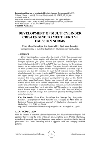 http://www.iaeme.com/ijmet/index.asp 26 editor@iaeme.com
International Journal of Mechanical Engineering and Technology (IJMET)
Volume 7, Issue 1, Jan-Feb 2016, pp. 26-36, Article ID: IJMET_07_01_004
Available online at
http://www.iaeme.com/IJMET/issues.asp?JType=IJMET&VType=7&IType=1
Journal Impact Factor (2016): 9.2286 (Calculated by GISI) www.jifactor.com
ISSN Print: 0976-6340 and ISSN Online: 0976-6359
© IAEME Publication
DEVELOPMENT OF MULTI CYLINDER
CRD-I ENGINE TO MEET EURO VI
EMISSION NORMS
Utsav Khan, Snehaditya Sen, Soumya Dey, Adriyaman Banerjee
Kalinga Institute of Industrial Technology, Bhubaneshwar, Odisha, India
ABSTRACT
Direct injection diesel engine offers the benefit of better fuel economy over
gasoline engine. Diesel engine with electronic control of high press ure,
multiple injections per cycle, 4valves per cylinder, turbocharged with
intercooled, cooled EGR or SCR and DPF have now become the key features
to meet the upcoming emissions in India. This paper describes the work done
on multi-cylinder diesel engine to meet the requirements of Bharat stage 5
emissions and has the potential to meet Euro6 emission norms. Vehicle
simulation model developed by using LOTUS simulation was used to find out
the engine steady state speed-load point’s equivalent to Bharat stage 5
emission test cycle. Engine emission development was done on test bench
using these speed-load points. Engine was optimized with new hardware,
namely piston bowl with reduced compression ratio, high capacity EGR
cooler and turbocharger to attain the desired emission level. Diesel oxidation
catalyst and coated diesel particulate filter (cDPF) loading were optimized to
reach Bharat stage 5 emission norms. Vehicle with Selective Catalyst
Reduction (SCR) with average 60% conversion efficiency has the potential to
meet Euro6 norms.
Cite this Article: Utsav Khan, Snehaditya Sen, Soumya Dey, Adriyaman
Banerjee. Development of Multi Cylinder CRD-I Engine To Meet Euro VI
Emission Norms, International Journal of Mechanical Engineering and
Technology, 7(1), 2016, pp. 26-36.
http://www.iaeme.com/currentissue.asp?JType=IJMET&VType=7&IType=1
1. INTRODUCTION
With the fast rate of depletion of natural resources, fuel prices are ever rising and fuel
economy has become the order of the day among vehicle users. On the other hand,
critical environmental issues are becoming more and more prominent in the form of
phenomena like Global Warming which is apparent from the changing weather
patterns.
 