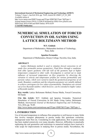 http://www.iaeme.com/ijmet/index.asp 78 editor@iaeme.com
International Journal of Mechanical Engineering and Technology (IJMET)
Volume 7, Issue 1, Jan-Feb 2016, pp. 78-89, Article ID: IJMET_07_01_009
Available online at
http://www.iaeme.com/IJMET/issues.asp?JType=IJMET&VType=7&IType=1
Journal Impact Factor (2016): 9.2286 (Calculated by GISI) www.jifactor.com
ISSN Print: 0976-6340 and ISSN Online: 0976-6359
© IAEME Publication
NUMERICAL SIMULATION OF FORCED
CONVECTION IN OIL SANDS USING
LATTICE BOLTZMANN METHOD
M.Y. Gokhale
Department of Mathematics, Maharashtra Institute of Technology,
Pune, India
Ignatius Fernandes
Department of Mathematics, Rosary College, Navelim, Goa, India
ABSTRACT
Lattice Boltzmann method is used to simulate forced convection in oil
sands (low permeable porous geometries). Fluid flows through a sandstone
look alike square geometry with left wall of the geometry kept at higher
temperature compared to other walls. Investigation is carried out to study
influence of increased temperature on flow properties by observing the
variation in velocity and temperature profiles for various permeability and
porosity values, which were varied to match the geometrical properties of oil
sands. Boundary conditions and the relaxation parameter are suitably defined
to achieve convergence for low values of permeability. Simulation was carried
out at low Reynolds number, which however, can be extended to higher values
of Reynolds number.
Key words: Lattice Boltzmann Method, Porous Media, Forced Convection,
Oil Sands
Cite this Article: M.Y. Gokhale and Ignatius Fernandes. Numerical
Simulation of Forced Convection In Oil Sands Using Lattice Boltzmann
Method, International Journal of Mechanical Engineering and Technology,
7(1), 2016, pp. 78-89.
http://www.iaeme.com/currentissue.asp?JType=IJMET&VType=7&IType=1
1. INTRODUCTION
Use of elevated temperature to influence flow properties is well known in many fields
that involve transport phenomena in porous media like petroleum extraction,
underground water flow etc. Considering its wide applications, flow in porous media
has been studied extensively over many decades. However, difficulties in practically
replicating the real geometries and restrictions in numerical analysis have reserved a
wide scope for improvements in studying flow in porous media. Nevertheless, the
 