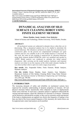 http://www.iaeme.com/ijmet/index.asp 190 editor@iaeme.com
International Journal of Mechanical Engineering and Technology (IJMET)
Volume 7, Issue 1, Jan-Feb 2016, pp. 190-202, Article ID: IJMET_07_01_020
Available online at
http://www.iaeme.com/IJMET/issues.asp?JType=IJMET&VType=7&IType=1
Journal Impact Factor (2016): 9.2286 (Calculated by GISI) www.jifactor.com
ISSN Print: 0976-6340 and ISSN Online: 0976-6359
© IAEME Publication
DYNAMICAL ANALYSIS OF SILO
SURFACE CLEANING ROBOT USING
FINITE ELEMENT METHOD
Kinan. Dandan, Anani. Ananiev, Ivan. Kalaykov
School of Science and Technology, Örebro University, 70182 Örebro, Sweden
ABSTRACT
All mechanical systems are subjected to dynamic forces when they are in
functioning. Thus a dynamical analysis has to be studied to determine the
system behaviour. The vibration is of interest to study, due to its destructive or
constructive effect. In the present era computational techniques are quite
common and are very reliable as far as the modal analysis is concerned. In
this work, the robot of silo cleaning is analysed for its vibration behaviour
using finite element method (FEM).The robot was modelled and meshed in
ANSYS. Modal analysis was conducted to calculate few initial natural
frequencies. After carrying out the modal analysis, harmonic and transient
analysis were done to see the response of the robot under dynamic loading. It
was observed that robot is safe in its entire range of operation.
Key words: Silo, Suspended Robot, Finite Element, Modal Analysis,
Dynamic Analysis.
Cite this Article: Kinan. Dandan, Anani. Ananiev, Ivan. Kalaykov.
Dynamical Analysis of Silo Surface Cleaning Robot Using Finite Element
Method, International Journal of Mechanical Engineering and Technology,
7(1), 2016, pp. 190-202.
http://www.iaeme.com/currentissue.asp?JType=IJMET&VType=7&IType=1
1. INTRODUCTION
The increasing demands of safety and reliability on mechanical systems have
improved the scientific understanding of dynamic properties of structure. All real
physical structures behave dynamically when subjected to loads or displacements
which varies with time. In such cases, a dynamic analysis is applied to reflect both the
varying load and response, where the vibrations of a structure is of interest. Vibrations
can be destructive and should be avoided, or they can be extremely useful and desired.
If the loads or displacements are applied very slowly (the frequency of loading is less
than one third of the lowest natural frequency of the structure), the inertia forces can
be neglected and a static load analysis can be justified.
 