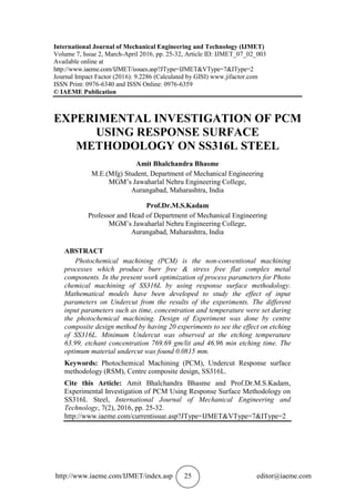 http://www.iaeme.com/IJMET/index.asp 25 editor@iaeme.com
International Journal of Mechanical Engineering and Technology (IJMET)
Volume 7, Issue 2, March-April 2016, pp. 25-32, Article ID: IJMET_07_02_003
Available online at
http://www.iaeme.com/IJMET/issues.asp?JType=IJMET&VType=7&IType=2
Journal Impact Factor (2016): 9.2286 (Calculated by GISI) www.jifactor.com
ISSN Print: 0976-6340 and ISSN Online: 0976-6359
© IAEME Publication
EXPERIMENTAL INVESTIGATION OF PCM
USING RESPONSE SURFACE
METHODOLOGY ON SS316L STEEL
Amit Bhalchandra Bhasme
M.E.(Mfg) Student, Department of Mechanical Engineering
MGM’s Jawaharlal Nehru Engineering College,
Aurangabad, Maharashtra, India
Prof.Dr.M.S.Kadam
Professor and Head of Department of Mechanical Engineering
MGM’s Jawaharlal Nehru Engineering College,
Aurangabad, Maharashtra, India
ABSTRACT
Photochemical machining (PCM) is the non-conventional machining
processes which produce burr free & stress free flat complex metal
components. In the present work optimization of process parameters for Photo
chemical machining of SS316L by using response surface methodology.
Mathematical models have been developed to study the effect of input
parameters on Undercut from the results of the experiments. The different
input parameters such as time, concentration and temperature were set during
the photochemical machining. Design of Experiment was done by centre
composite design method by having 20 experiments to see the effect on etching
of SS316L. Minimum Undercut was observed at the etching temperature
63.99, etchant concentration 769.69 gm/lit and 46.96 min etching time. The
optimum material undercut was found 0.0815 mm.
Keywords: Photochemical Machining (PCM), Undercut Response surface
methodology (RSM), Centre composite design, SS316L.
Cite this Article: Amit Bhalchandra Bhasme and Prof.Dr.M.S.Kadam,
Experimental Investigation of PCM Using Response Surface Methodology on
SS316L Steel, International Journal of Mechanical Engineering and
Technology, 7(2), 2016, pp. 25-32.
http://www.iaeme.com/currentissue.asp?JType=IJMET&VType=7&IType=2
 