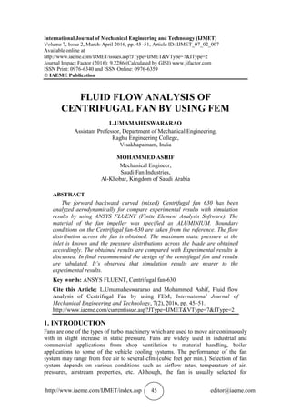 http://www.iaeme.com/IJMET/index.asp 45 editor@iaeme.com
International Journal of Mechanical Engineering and Technology (IJMET)
Volume 7, Issue 2, March-April 2016, pp. 45–51, Article ID: IJMET_07_02_007
Available online at
http://www.iaeme.com/IJMET/issues.asp?JType=IJMET&VType=7&IType=2
Journal Impact Factor (2016): 9.2286 (Calculated by GISI) www.jifactor.com
ISSN Print: 0976-6340 and ISSN Online: 0976-6359
© IAEME Publication
FLUID FLOW ANALYSIS OF
CENTRIFUGAL FAN BY USING FEM
L.UMAMAHESWARARAO
Assistant Professor, Department of Mechanical Engineering,
Raghu Engineering College,
Visakhapatnam, India
MOHAMMED ASHIF
Mechanical Engineer,
Saudi Fan Industries,
Al-Khobar, Kingdom of Saudi Arabia
ABSTRACT
The forward backward curved (mixed) Centrifugal fan 630 has been
analyzed aerodynamically for compare experimental results with simulation
results by using ANSYS FLUENT (Finite Element Analysis Software). The
material of the fan impeller was specified as ALUMINIUM. Boundary
conditions on the Centrifugal fan-630 are taken from the reference. The flow
distribution across the fan is obtained. The maximum static pressure at the
inlet is known and the pressure distributions across the blade are obtained
accordingly. The obtained results are compared with Experimental results is
discussed. In final recommended the design of the centrifugal fan and results
are tabulated. It’s observed that simulation results are nearer to the
experimental results.
Key words: ANSYS FLUENT, Centrifugal fan-630
Cite this Article: L.Umamaheswararao and Mohammed Ashif, Fluid flow
Analysis of Centrifugal Fan by using FEM, International Journal of
Mechanical Engineering and Technology, 7(2), 2016, pp. 45–51.
http://www.iaeme.com/currentissue.asp?JType=IJMET&VType=7&IType=2
1. INTRODUCTION
Fans are one of the types of turbo machinery which are used to move air continuously
with in slight increase in static pressure. Fans are widely used in industrial and
commercial applications from shop ventilation to material handling, boiler
applications to some of the vehicle cooling systems. The performance of the fan
system may range from free air to several cfm (cubic feet per min.). Selection of fan
system depends on various conditions such as airflow rates, temperature of air,
pressures, airstream properties, etc. Although, the fan is usually selected for
 