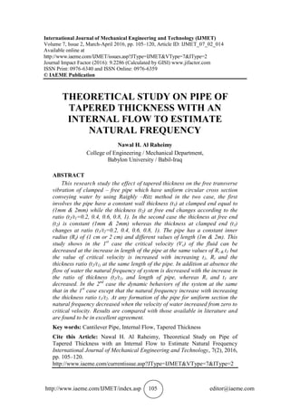 http://www.iaeme.com/IJMET/index.asp 105 editor@iaeme.com
International Journal of Mechanical Engineering and Technology (IJMET)
Volume 7, Issue 2, March-April 2016, pp. 105–120, Article ID: IJMET_07_02_014
Available online at
http://www.iaeme.com/IJMET/issues.asp?JType=IJMET&VType=7&IType=2
Journal Impact Factor (2016): 9.2286 (Calculated by GISI) www.jifactor.com
ISSN Print: 0976-6340 and ISSN Online: 0976-6359
© IAEME Publication
THEORETICAL STUDY ON PIPE OF
TAPERED THICKNESS WITH AN
INTERNAL FLOW TO ESTIMATE
NATURAL FREQUENCY
Nawal H. Al Raheimy
College of Engineering / Mechanical Department,
Babylon University / Babil-Iraq
ABSTRACT
This research study the effect of tapered thickness on the free transverse
vibration of clamped – free pipe which have uniform circular cross section
conveying water by using Raighly –Ritz method in the two case, the first
involves the pipe have a constant wall thickness (t1) at clamped end equal to
(1mm & 2mm) while the thickness (t2) at free end changes according to the
ratio (t2/t1=0.2, 0.4, 0.6, 0.8, 1). In the second case the thickness at free end
(t2) is constant (1mm & 2mm) whereas the thickness at clamped end (t1)
changes at ratio (t1/t2=0.2, 0.4, 0.6, 0.8, 1). The pipe has a constant inner
radius (Ri) of (1 cm or 2 cm) and different values of length (1m & 2m). This
study shows in the 1st
case the critical velocity (Vc) of the fluid can be
decreased at the increase in length of the pipe at the same values of Ri & t1 but
the value of critical velocity is increased with increasing t1, Ri and the
thickness ratio (t2/t1) at the same length of the pipe. In addition at absence the
flow of water the natural frequency of system is decreased with the increase in
the ratio of thickness (t2/t1) and length of pipe, whereas Ri and t1 are
decreased. In the 2nd
case the dynamic behaviors of the system at the same
that in the 1st
case except that the natural frequency increase with increasing
the thickness ratio t1/t2. At any formation of the pipe for uniform section the
natural frequency decreased when the velocity of water increased from zero to
critical velocity. Results are compared with those available in literature and
are found to be in excellent agreement.
Key words: Cantilever Pipe, Internal Flow, Tapered Thickness
Cite this Article: Nawal H. Al Raheimy, Theoretical Study on Pipe of
Tapered Thickness with an Internal Flow to Estimate Natural Frequency
International Journal of Mechanical Engineering and Technology, 7(2), 2016,
pp. 105–120.
http://www.iaeme.com/currentissue.asp?JType=IJMET&VType=7&IType=2
 