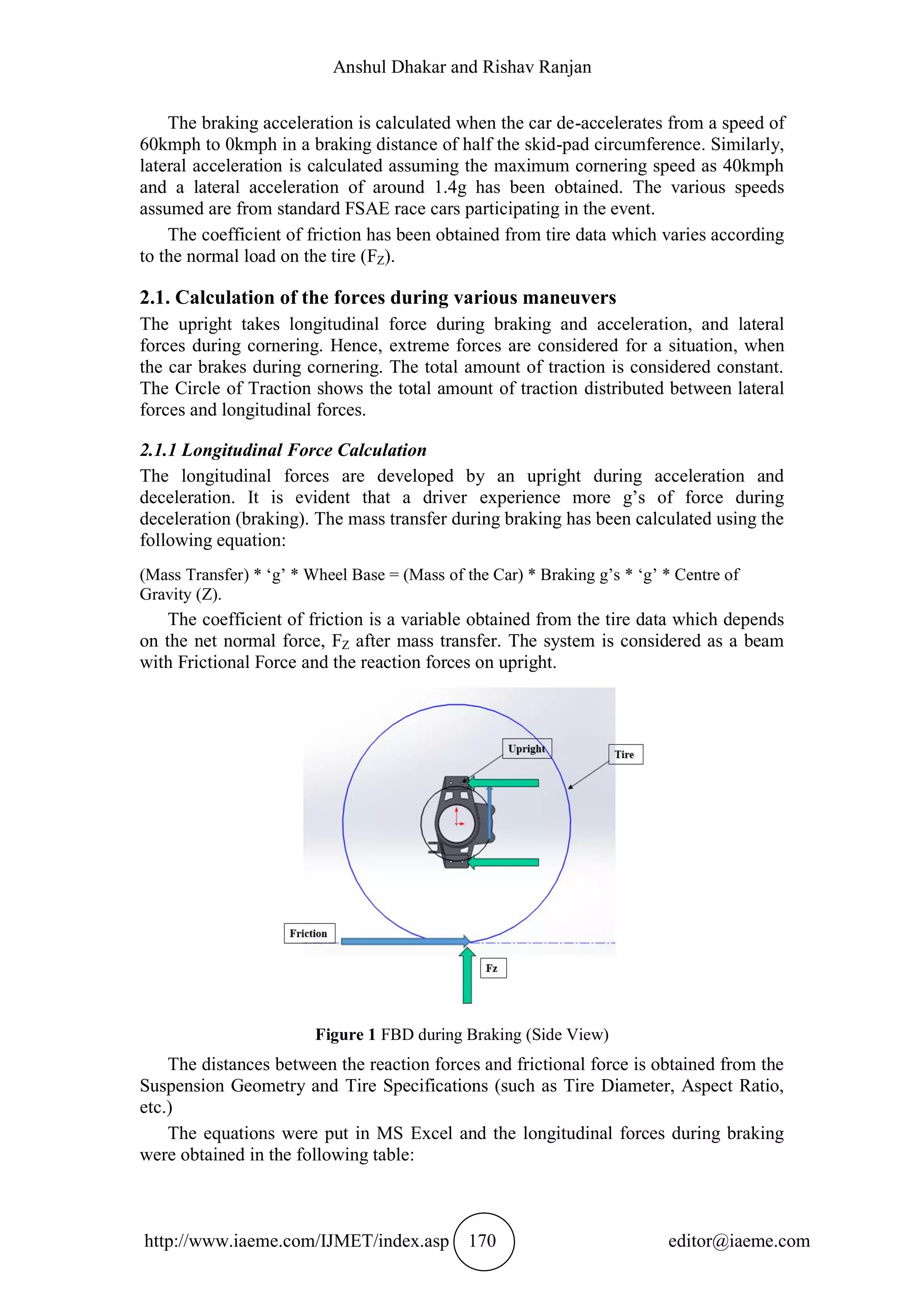 Anshul Dhakar and Rishav Ranjan
http://www.iaeme.com/IJMET/index.asp 170 editor@iaeme.com
The braking acceleration is calculated when the car de-accelerates from a speed of
60kmph to 0kmph in a braking distance of half the skid-pad circumference. Similarly,
lateral acceleration is calculated assuming the maximum cornering speed as 40kmph
and a lateral acceleration of around 1.4g has been obtained. The various speeds
assumed are from standard FSAE race cars participating in the event.
The coefficient of friction has been obtained from tire data which varies according
to the normal load on the tire (FZ).
2.1. Calculation of the forces during various maneuvers
The upright takes longitudinal force during braking and acceleration, and lateral
forces during cornering. Hence, extreme forces are considered for a situation, when
the car brakes during cornering. The total amount of traction is considered constant.
The Circle of Traction shows the total amount of traction distributed between lateral
forces and longitudinal forces.
2.1.1 Longitudinal Force Calculation
The longitudinal forces are developed by an upright during acceleration and
deceleration. It is evident that a driver experience more g’s of force during
deceleration (braking). The mass transfer during braking has been calculated using the
following equation:
(Mass Transfer) * ‘g’ * Wheel Base = (Mass of the Car) * Braking g’s * ‘g’ * Centre of
Gravity (Z).
The coefficient of friction is a variable obtained from the tire data which depends
on the net normal force, FZ after mass transfer. The system is considered as a beam
with Frictional Force and the reaction forces on upright.
Figure 1 FBD during Braking (Side View)
The distances between the reaction forces and frictional force is obtained from the
Suspension Geometry and Tire Specifications (such as Tire Diameter, Aspect Ratio,
etc.)
The equations were put in MS Excel and the longitudinal forces during braking
were obtained in the following table:
 