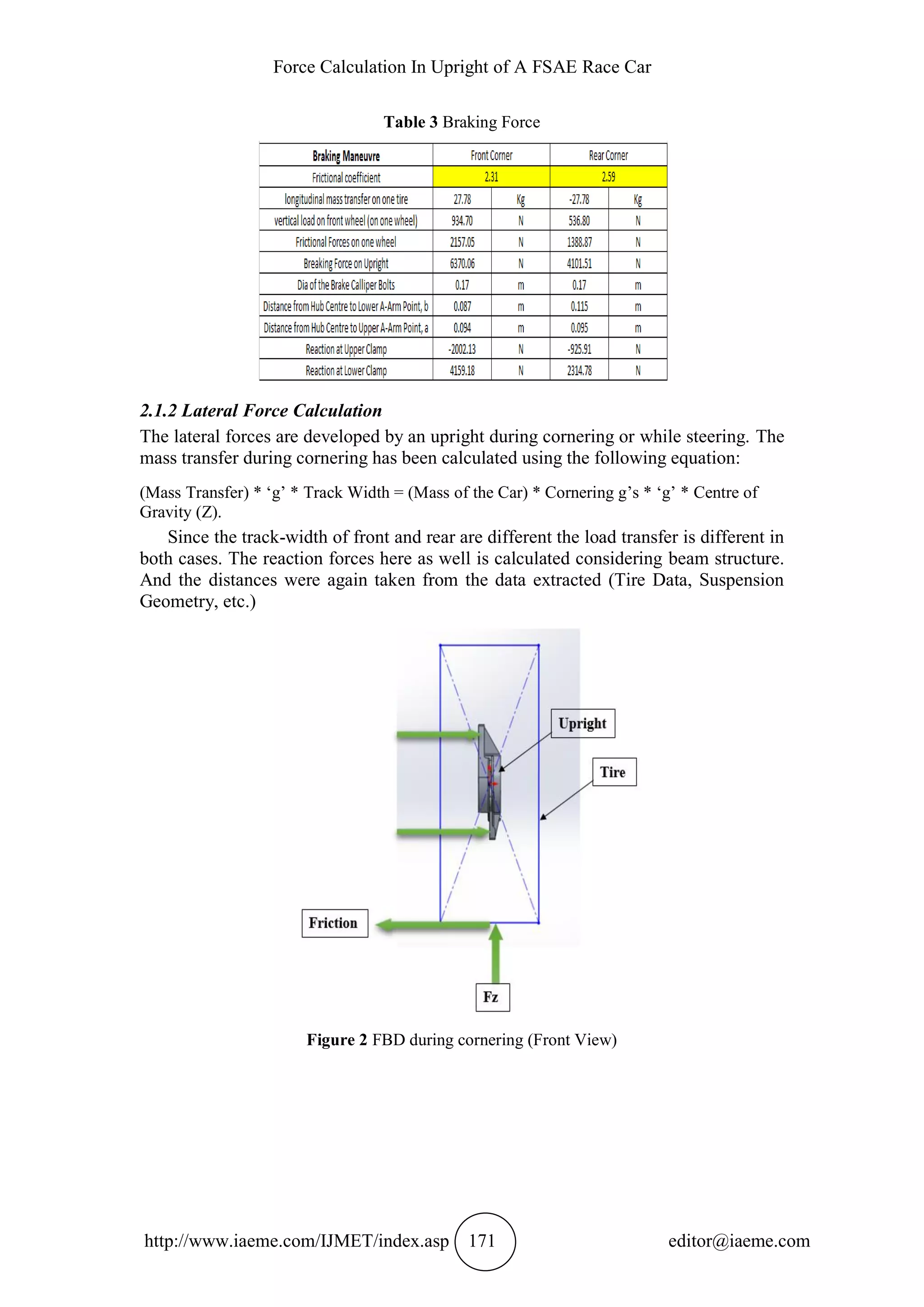 Force Calculation In Upright of A FSAE Race Car
http://www.iaeme.com/IJMET/index.asp 171 editor@iaeme.com
Table 3 Braking Force
2.1.2 Lateral Force Calculation
The lateral forces are developed by an upright during cornering or while steering. The
mass transfer during cornering has been calculated using the following equation:
(Mass Transfer) * ‘g’ * Track Width = (Mass of the Car) * Cornering g’s * ‘g’ * Centre of
Gravity (Z).
Since the track-width of front and rear are different the load transfer is different in
both cases. The reaction forces here as well is calculated considering beam structure.
And the distances were again taken from the data extracted (Tire Data, Suspension
Geometry, etc.)
Figure 2 FBD during cornering (Front View)
 