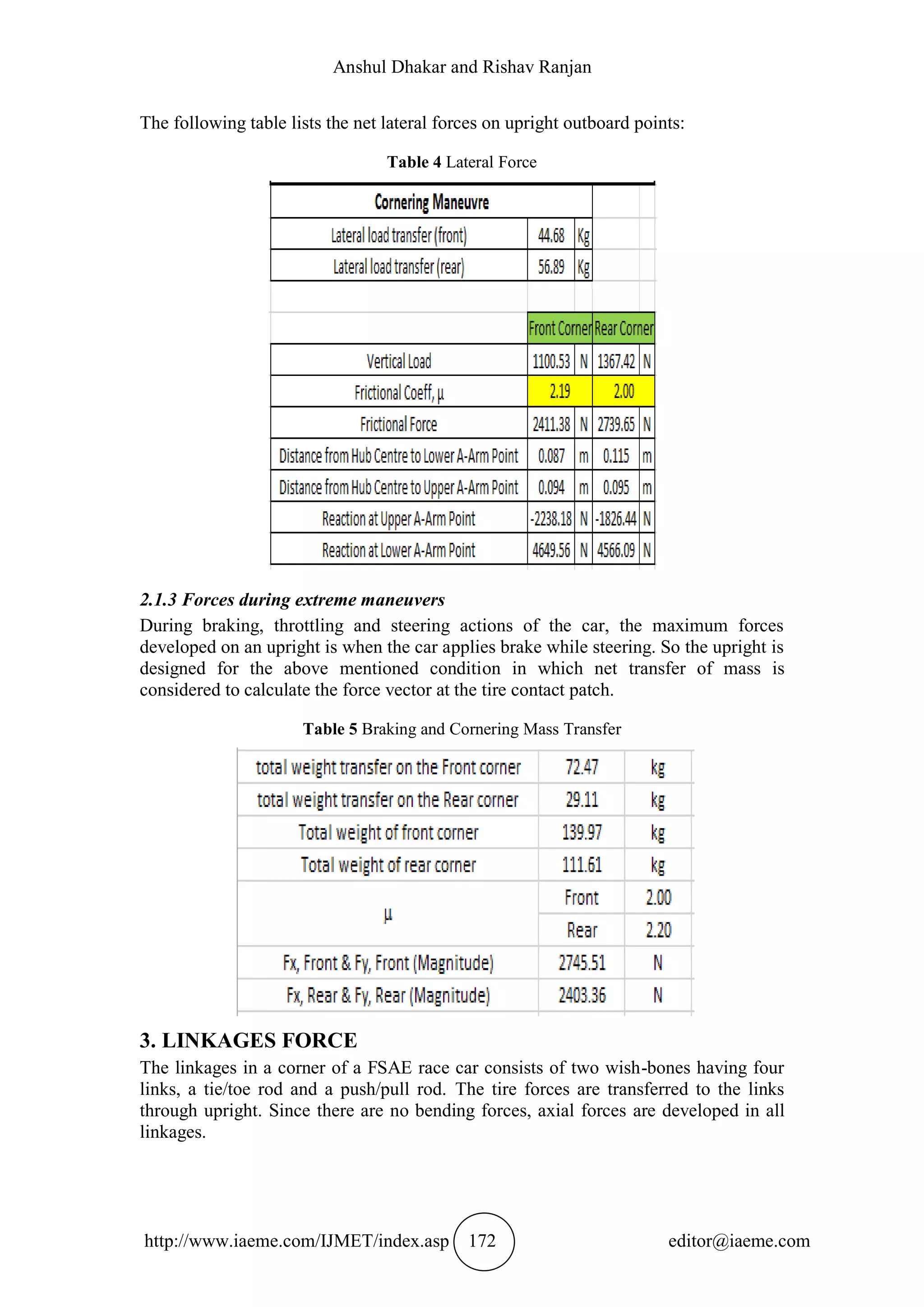 Anshul Dhakar and Rishav Ranjan
http://www.iaeme.com/IJMET/index.asp 172 editor@iaeme.com
The following table lists the net lateral forces on upright outboard points:
Table 4 Lateral Force
2.1.3 Forces during extreme maneuvers
During braking, throttling and steering actions of the car, the maximum forces
developed on an upright is when the car applies brake while steering. So the upright is
designed for the above mentioned condition in which net transfer of mass is
considered to calculate the force vector at the tire contact patch.
Table 5 Braking and Cornering Mass Transfer
3. LINKAGES FORCE
The linkages in a corner of a FSAE race car consists of two wish-bones having four
links, a tie/toe rod and a push/pull rod. The tire forces are transferred to the links
through upright. Since there are no bending forces, axial forces are developed in all
linkages.
 