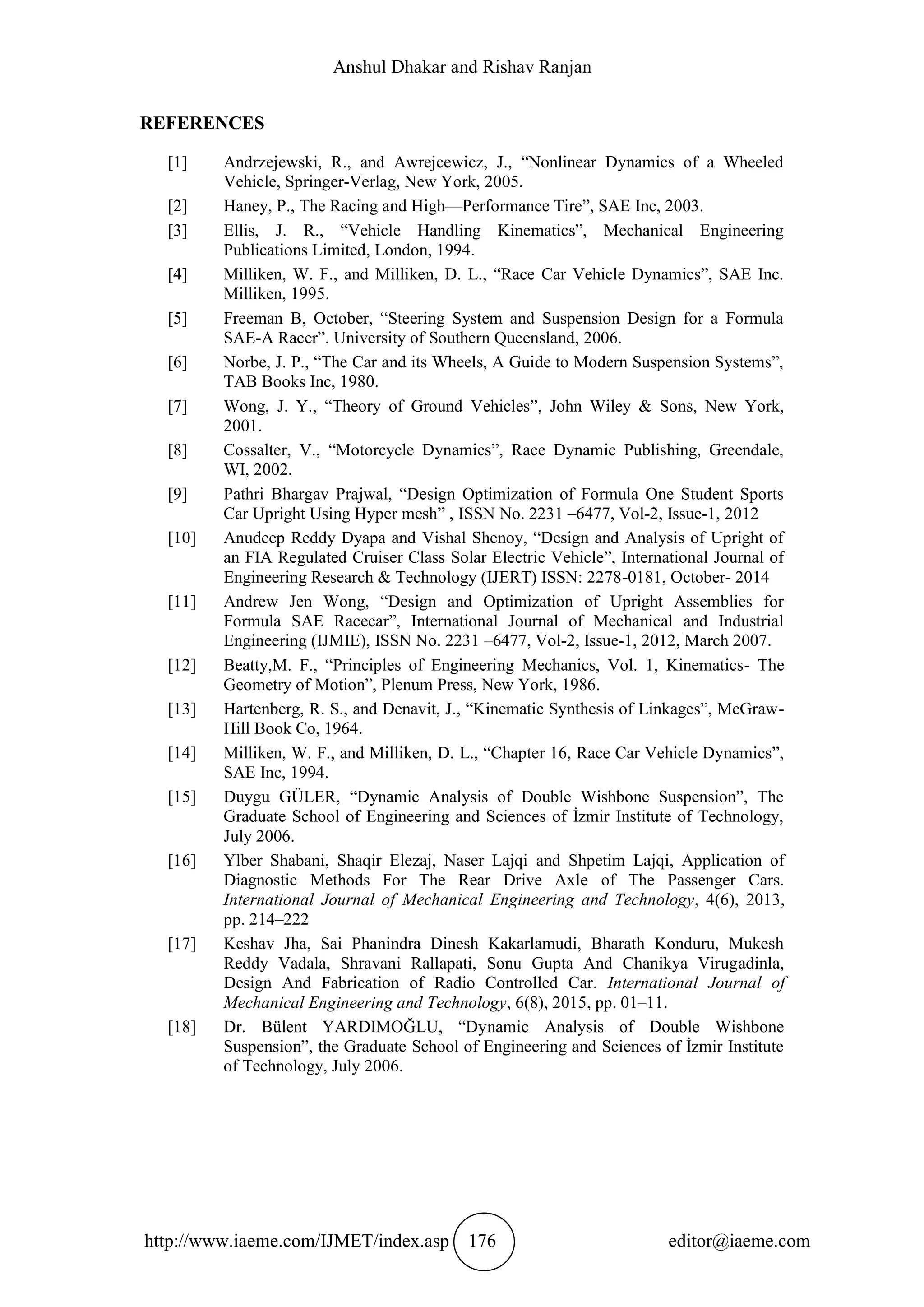 Anshul Dhakar and Rishav Ranjan
http://www.iaeme.com/IJMET/index.asp 176 editor@iaeme.com
REFERENCES
[1] Andrzejewski, R., and Awrejcewicz, J., “Nonlinear Dynamics of a Wheeled
Vehicle, Springer-Verlag, New York, 2005.
[2] Haney, P., The Racing and High—Performance Tire”, SAE Inc, 2003.
[3] Ellis, J. R., “Vehicle Handling Kinematics”, Mechanical Engineering
Publications Limited, London, 1994.
[4] Milliken, W. F., and Milliken, D. L., “Race Car Vehicle Dynamics”, SAE Inc.
Milliken, 1995.
[5] Freeman B, October, “Steering System and Suspension Design for a Formula
SAE-A Racer”. University of Southern Queensland, 2006.
[6] Norbe, J. P., “The Car and its Wheels, A Guide to Modern Suspension Systems”,
TAB Books Inc, 1980.
[7] Wong, J. Y., “Theory of Ground Vehicles”, John Wiley & Sons, New York,
2001.
[8] Cossalter, V., “Motorcycle Dynamics”, Race Dynamic Publishing, Greendale,
WI, 2002.
[9] Pathri Bhargav Prajwal, “Design Optimization of Formula One Student Sports
Car Upright Using Hyper mesh” , ISSN No. 2231 –6477, Vol-2, Issue-1, 2012
[10] Anudeep Reddy Dyapa and Vishal Shenoy, “Design and Analysis of Upright of
an FIA Regulated Cruiser Class Solar Electric Vehicle”, International Journal of
Engineering Research & Technology (IJERT) ISSN: 2278-0181, October- 2014
[11] Andrew Jen Wong, “Design and Optimization of Upright Assemblies for
Formula SAE Racecar”, International Journal of Mechanical and Industrial
Engineering (IJMIE), ISSN No. 2231 –6477, Vol-2, Issue-1, 2012, March 2007.
[12] Beatty,M. F., “Principles of Engineering Mechanics, Vol. 1, Kinematics- The
Geometry of Motion”, Plenum Press, New York, 1986.
[13] Hartenberg, R. S., and Denavit, J., “Kinematic Synthesis of Linkages”, McGraw-
Hill Book Co, 1964.
[14] Milliken, W. F., and Milliken, D. L., “Chapter 16, Race Car Vehicle Dynamics”,
SAE Inc, 1994.
[15] Duygu GÜLER, “Dynamic Analysis of Double Wishbone Suspension”, The
Graduate School of Engineering and Sciences of İzmir Institute of Technology,
July 2006.
[16] Ylber Shabani, Shaqir Elezaj, Naser Lajqi and Shpetim Lajqi, Application of
Diagnostic Methods For The Rear Drive Axle of The Passenger Cars.
International Journal of Mechanical Engineering and Technology, 4(6), 2013,
pp. 214–222
[17] Keshav Jha, Sai Phanindra Dinesh Kakarlamudi, Bharath Konduru, Mukesh
Reddy Vadala, Shravani Rallapati, Sonu Gupta And Chanikya Virugadinla,
Design And Fabrication of Radio Controlled Car. International Journal of
Mechanical Engineering and Technology, 6(8), 2015, pp. 01–11.
[18] Dr. Bülent YARDIMOĞLU, “Dynamic Analysis of Double Wishbone
Suspension”, the Graduate School of Engineering and Sciences of İzmir Institute
of Technology, July 2006.
 