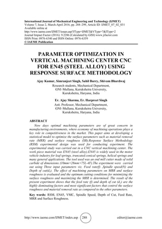 http://www.iaeme.com/IJMET/index.asp 288 editor@iaeme.com
International Journal of Mechanical Engineering and Technology (IJMET)
Volume 7, Issue 2, March-April 2016, pp. 288–299, Article ID: IJMET_07_02_031
Available online at
http://www.iaeme.com/IJMET/issues.asp?JType=IJMET&VType=7&IType=2
Journal Impact Factor (2016): 9.2286 (Calculated by GISI) www.jifactor.com
ISSN Print: 0976-6340 and ISSN Online: 0976-6359
© IAEME Publication
PARAMETER OPTIMIZATION IN
VERTICAL MACHINING CENTER CNC
FOR EN45 (STEEL ALLOY) USING
RESPONSE SURFACE METHODOLOGY
Ajay Kumar, Simranjeet Singh, Sahil Barry, Shivam Bhardwaj
Research students, Mechanical Department,
GNI–Mullana, Kurukshetra University,
Kurukshetra, Haryana, India
Er. Ajay Sharma, Er. Harpreet Singh
Astt. Professor, Mechanical Department,
GNI–Mullana, Kurukshetra University,
Kurukshetra, Haryana, India
ABSTRACT
Now days optimal machining parameters are of great concern in
manufacturing environments, where economy of machining operations plays a
key role in competitiveness in the market. This paper aims at developing a
statistical model to optimize the surface parameters such as material removal
rate (MRR) and surface roughness (SR).Response Surface Methodology
(RSM) experimental design was used for conducting experiment. The
experimental study was carried out in a CNC vertical machining center. The
work piece material was EN45 (steel alloy).EN45 is widely used in the motor
vehicle industry for leaf springs, truncated conical springs, helical springs and
many general applications. The tool used was an end mill cutter made of solid
carbide of dimensions (10mm×28mm×75L-4F).The experiment were carried
out using Three input parameters viz. Feed rate(f) ,Spindle speed(N) and
Depth of cut(dc). The effect of machining parameters on MRR and surface
roughness is evaluated and the optimum cutting conditions for minimizing the
surface roughness and maximizing the MRR is determined. The result of the
present experiment shows that the feed rate (f) and depth of cut (dc) are the
highly dominating factors and most significant factors that control the surface
roughness and material removal rate as compared to the other parameters.
Key words: RSM, EN45, VMC, Spindle Speed, Depth of Cut, Feed Rate,
MRR and Surface Roughness.
 