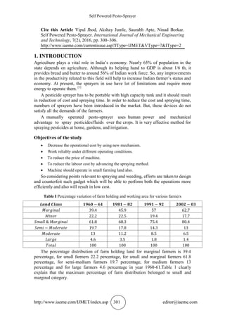 Self Powered Pesto-Sprayer
http://www.iaeme.com/IJMET/index.asp 301 editor@iaeme.com
Cite this Article Vipul Jhod, Akshay Jumle, Saurabh Apte, Ninad Borkar.
Self Powered Pesto-Sprayer. International Journal of Mechanical Engineering
and Technology, 7(2), 2016, pp. 300–306.
http://www.iaeme.com/currentissue.asp?JType=IJMET&VType=7&IType=2
1. INTRODUCTION
Agriculture plays a vital role in India’s economy. Nearly 65% of population in the
state depends on agriculture. Although its helping hand to GDP is about 1/6 th, it
provides bread and butter to around 56% of Indian work force. So, any improvements
in the productivity related to this field will help to increase Indian farmer’s status and
economy. At present, the sprayers in use have lot of limitations and require more
energy to operate them. [1]
A pesticide sprayer has to be portable with high capacity tank and it should result
in reduction of cost and spraying time. In order to reduce the cost and spraying time,
numbers of sprayers have been introduced in the market. But, these devices do not
satisfy all the demands of the farmers.
A manually operated pesto-sprayer uses human power and mechanical
advantage to spray pesticides/fluids over the crops. It is very effective method for
spraying pesticides at home, gardens, and irrigation.
Objectives of the study
 Decrease the operational cost by using new mechanism.
 Work reliably under different operating conditions.
 To reduce the price of machine.
 To reduce the labour cost by advancing the spraying method.
 Machine should operate in small farming land also.
So considering points relevant to spraying and weeding, efforts are taken to design
and counterfeit such gadget which will be able to perform both the operations more
efficiently and also will result in low cost.
Table I Percentage variation of farm holding and working area for various farmers
The percentage distribution of farm holding land for marginal farmers is 39.4
percentage, for small farmers 22.2 percentage, for small and marginal farmers 61.8
percentage, for semi-medium farmers 19.7 percentage, for medium farmers 13
percentage and for large farmers 4.6 percentage in year 1960-61.Table 1 clearly
explain that the maximum percentage of farm distribution belonged to small and
marginal category.
 