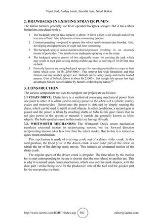 Vipul Jhod, Akshay Jumle, Saurabh Apte, Ninad Borkar
http://www.iaeme.com/IJMET/index.asp 302 editor@iaeme.com
2. DRAWBACKS IN EXISTING SPRAYER PUMPS
The Indian farmers generally use lever operated backpack sprayer. But it has certain
limitations associated with it.
1. The backpack sprayer tank capacity is about 18 liters which is not enough and covers
less area of land. Also it becomes a time consuming process.
2. Constant pumping is required to operate this which results in muscular disorder. Also,
developing enough pressure is tough and time consuming.
3. The backpack sprayer cannot maintain desired pressure resulting in an unsteady
stream of pesticides. This results in an inadequate spraying over the crops.
4. The backpack sprayer consist of two adjustable straps for carrying the tank which
may result in back pain arising during middle age due to carrying of 10-20 liter tank
on back.
5. Presently farmers are using backpack sprayer for spraying pesticides on crops in their
farms which costs for Rs 2500-5000/-. This sprayer has wide limitations and thus
farmers can use another sprayer wiz. Bullock driven spray pump and tractor loaded
sprayer. Cost of bullock driven is about Rs 25000/-. But though this sprayer has high
advantages but are not affordable by farmers of developing nation.[2]
3. CONSTRUCTION
The various components we used to complete our project are as follows:
3.1 CHAIN DRIVE: Chain drive is a method of conveying mechanical power from
one point to other. It is often used to convey power to the wheels of a vehicle, mainly
cycles and motorcycles. Sometimes the power is obtained by simply rotating the
chain, which can be used to uplift or pull objects. In other conditions, a second gear is
placed and the power is taken by attaching shafts or hubs to this gear. Gears that do
not give power to the system or transmit it outside are generally known as idler-
wheels. The both sprockets used in this model are having 18 teeth.
3.2. WHITWORTH MECHANISM: The Whitworth Quick return mechanism
translates rotational motion to reciprocating motion, but the forward direction
reciprocating motion takes less time than the return stroke. Due to this it is termed as
quick return mechanism.
This mechanism is made of a driving crank and of a driven slider crank. In this
configuration, the fixed pivot in the driven crank is near outer part of the circle on
which the tip of the driving crank moves. This induces an alternated motion of the
slider crank.
The angular speed of the driven crank is irregular. The time taken by the motion
for its part corresponding to the arc is shorter than the one related to another arc. This
is why it is named quick return mechanism, which was used in crank shapers, with the
slow part / stroke being used for the productive time of the tool and the quicker part
for the non-productive time.
 