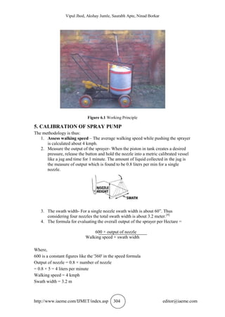 Vipul Jhod, Akshay Jumle, Saurabh Apte, Ninad Borkar
http://www.iaeme.com/IJMET/index.asp 304 editor@iaeme.com
Figure 6.1 Working Principle
5. CALIBRATION OF SPRAY PUMP
The methodology is thus:
1. Assess walking speed – The average walking speed while pushing the sprayer
is calculated about 4 kmph.
2. Measure the output of the sprayer- When the piston in tank creates a desired
pressure, release the button and hold the nozzle into a metric calibrated vessel
like a jug and time for 1 minute. The amount of liquid collected in the jug is
the measure of output which is found to be 0.8 liters per min for a single
nozzle.
3. The swath width- For a single nozzle swath width is about 60”. Thus
considering four nozzles the total swath width is about 3.2 meter.[4]
4. The formula for evaluating the overall output of the sprayer per Hectare =
600 × output of nozzle
Walking speed × swath width
Where,
600 is a constant figures like the '360' in the speed formula
Output of nozzle = 0.8 × number of nozzle
= 0.8 × 5 = 4 liters per minute
Walking speed = 4 kmph
Swath width = 3.2 m
 