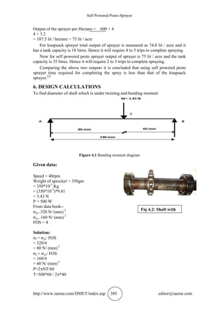 Self Powered Pesto-Sprayer
http://www.iaeme.com/IJMET/index.asp 305 editor@iaeme.com
Output of the sprayer per Hectare = 600 × 4
4 × 3.2
= 187.5 lit / hectare = 75 lit / acre
For knapsack sprayer total output of sprayer is measured as 74.8 lit / acre and it
has a tank capacity is 18 litres. Hence it will require 4 to 5 trips to complete spraying.
Now for self powered pesto sprayer output of sprayer is 75 lit / acre and the tank
capacity is 35 litres. Hence it will require 2 to 3 trips to complete spraying.
Comparing the above two outputs it is concluded that using self powered pesto
sprayer time required for completing the spray is less than that of the knapsack
sprayer.[3]
6. DESIGN CALCULATIONS
To find diameter of shaft which is under twisting and bending moment
Figure 4.1 Bending moment diagram
Given data:
Speed = 40rpm
Weight of sprocket = 350gm
= 350*10-3
Kg
= (350*10-3
)*9.81
= 3.43 N
P = 500 W
From data book:-
yt =320 N/ (mm) 2
ys =160 N/ (mm) 2
FOS = 4
Solution:
t = yt/ FOS
= 320/4
= 80 N/ (mm) 2
s = ys/ FOS
= 160/4
= 40 N/ (mm) 2
P=2NT/60
T=500*60 / 2*40
Fig 4.2: Shaft with
load
 