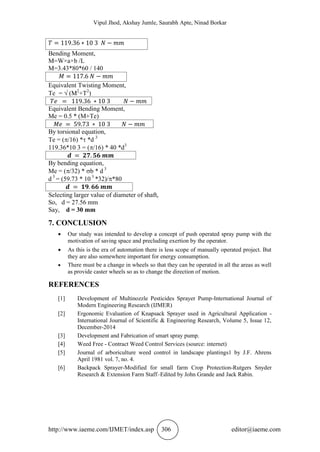 Vipul Jhod, Akshay Jumle, Saurabh Apte, Ninad Borkar
http://www.iaeme.com/IJMET/index.asp 306 editor@iaeme.com
Bending Moment,
M=W×a×b /L
M=3.43*80*60 / 140
Equivalent Twisting Moment,
Tee =  (M2
+T2
)
Equivalent Bending Moment,
Me = 0.5 * (M+Te)
By torsional equation,
Te = (/16) * *d 3
119.36*10 3 = (/16) * 40 *d3
By bending equation,
Me = (/32) * b * d 3
d 3
= (59.73 * 10 3
*32)/*80
Selecting larger value of diameter of shaft,
So, d = 27.56 mm
Say, d = 30 mm
7. CONCLUSION
 Our study was intended to develop a concept of push operated spray pump with the
motivation of saving space and precluding exertion by the operator.
 As this is the era of automation there is less scope of manually operated project. But
they are also somewhere important for energy consumption.
 There must be a change in wheels so that they can be operated in all the areas as well
as provide caster wheels so as to change the direction of motion.
REFERENCES
[1] Development of Multinozzle Pesticides Sprayer Pump-International Journal of
Modern Engineering Research (IJMER)
[2] Ergonomic Evaluation of Knapsack Sprayer used in Agricultural Application -
International Journal of Scientific & Engineering Research, Volume 5, Issue 12,
December-2014
[3] Development and Fabrication of smart spray pump.
[4] Weed Free - Contract Weed Control Services (source: internet)
[5] Journal of arboriculture weed control in landscape plantings1 by J.F. Ahrens
April 1981 vol. 7, no. 4.
[6] Backpack Sprayer-Modified for small farm Crop Protection-Rutgers Snyder
Research & Extension Farm Staff–Edited by John Grande and Jack Rabin.
 