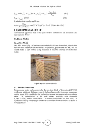 Dr. Hassan K. Abdullah and Sajad M. Aboud
http://www.iaeme.com/IJMET/index.asp 4 editor@iaeme.com
(3.6)
Rradiation heat transfer coefficient
4. EXPERIMENTAL SET UP
Experimental apparatus deals with room models, installations of insulations and
measurements device
4.1. Room Models
4.1.1. Brick Model
Two brick model (fig. 1&2) where constructed of(1*1*1 m) dimensions, one of them
insulated with three type of insulation : polyurethane, polystyrene and NC, and the
second model is kept without using insulation in order to compare it with the first
model.
Figure (1) show the brick model
4.2.2 Thermo-Stone Room
Thermo-stone model walls consist of a thermo-stone block of dimension (60*20*20
cm) length, width and thickness respectively have been used with cement mortar as a
binding agent. With considering the roof and the ground are constructed as mentioned
above. The thermo-stone in the local market available with dimension
(0.6 0.2 0.2m), and its cost is 9$/m². The thermo-stone model has been used; The
experiment done by comparing it with the brick model without insulation, as shown in
photo (2) below:
 
